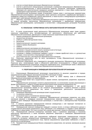 15
 участие в сетевой форме реализации образовательных программ;
 участие в деятельности международных организаций и проведении международных образовательных,
научно-исследовательских и научно-технических проектов, конгрессов, симпозиумов, конференций,
семинаров или самостоятельное проведение указанных мероприятий, а также обмен учебно-научной
литературой на двусторонней и многосторонней основе.
9.2. Образовательная организация вправе устанавливать прямые связи с иностранными предприятиями,
Образовательной организациями и организациями, может заключать соглашения с зарубежными партнерами о
проведении совместных конференций и других мероприятий, а также вступать в международные организации в
соответствии с действующим законодательством.
9.3. Обучение, подготовка и повышение квалификации иностранных граждан в Учреждении, осуществляется
по прямым договорам, заключенным Образовательная организациям с зарубежными предприятиями,
Образовательной организациями, организациями в соответствии с международными договорами Российской
Федерации.
10. ЛОКАЛЬНЫЕ НОРМАТИВНЫЕ АКТЫ ОБРАЗОВАТЕЛЬНОЙ ОРГАНИЗАЦИИ
10.1. В целях осуществления своей деятельности Образовательная организация имеет право издавать
локальные нормативные акты, регламентирующие его деятельность, обязательные для работников
Образовательной организации, обучающихся. К таким локальным нормативным актам относятся:
 приказы руководителя Образовательной организации;
 должностные инструкции;
 учебные и учебно-методические планы;
 расписание
 правила внутреннего трудового распорядка;
 правила приема обучающихся;
 графики;
 правила внутреннего распорядка для обучающихся;
 положение о текущем контроле знаний и промежуточной аттестации;
 положение о порядке премирования работников;
 положение о порядке установления надбавок и доплат к ставкам заработной платы и к должностным
окладам, и иных выплатах стимулирующего характера;
 иные локальные акты, регулирующие образовательные отношения.
10.2. Локальные нормативные акты не могут противоречить Уставу Образовательной организации и
действующему законодательству.
10.3. Локальные нормативные акты утверждаются решением руководителя Образовательной организации.
Локальные акты, затрагивающие права и обязанности работников согласовываются с Общим собранием
работников Образовательной организации. Локальные нормативные акты, затрагивающие права и обязанности
обучающихся согласовываются с Учредителем Образовательной организации.
11. РЕОРГАНИЗАЦИЯ И ЛИКВИДАЦИЯ ОБРАЗОВАТЕЛЬНОЙ ОРГАНИЗАЦИИ
11.1. Реорганизация Образовательной организации осуществляется по решению учредителя в порядке,
предусмотренном действующим законодательством РФ и настоящим Уставом.
11.2. Реорганизация Образовательной организации влечет за собой переход прав и обязанностей
Образовательной организации к ее правопреемнику.
11.3. Реорганизация может быть осуществлена в форме слияния, присоединения, разделения, выделения,
преобразования.
Образовательная организация считается реорганизованной, за исключением случаев реорганизации в
форме присоединения, с момента государственной регистрации вновь возникших юридических лиц.
При реорганизации Образовательной организации в форме присоединения к ней другой
Образовательной организации первая из них считается реорганизованной с момента внесения в единый
государственный реестр юридических лиц записи о прекращении деятельности присоединенной
Образовательной организации.
11.4. Ликвидация Образовательной организации может осуществляться:
 по решению учредителя;
 по решению суда в установленном законом порядке.
11.5. В случае принятия решения о ликвидации Образовательной организации учредитель или орган,
принявшие решение о ликвидации назначают ликвидационную комиссию (ликвидатора), и устанавливают
порядок и сроки ликвидации Образовательной организации, в соответствии с законодательством Российской
Федерации.
11.6. С момента назначения ликвидационной комиссии (ликвидатора) к ней переходят полномочия по
управлению делами Образовательной организации.
11.7. Ликвидационная комиссия (ликвидатор) помещает в органах печати, в которых публикуются данные о
государственной регистрации юридического лица, публикацию о его ликвидации и о порядке и сроке заявления
требований его кредиторами. Этот срок не может быть менее двух месяцев с момента публикации о ликвидации.
11.8. Ликвидационная комиссия (ликвидатор) принимает меры к выявлению кредиторов и получению
дебиторской задолженности, а также письменно уведомляет кредиторов о ликвидации Образовательной
организации.
11.9. После окончания срока для предъявления требований кредиторами ликвидационная комиссия
(ликвидатор) составляет промежуточный ликвидационный баланс, который содержит сведения о составе
имущества ликвидируемого юридического лица, перечне предъявленных кредиторами требований, а также о
результатах их рассмотрения.
11.10. Промежуточный ликвидационный баланс утверждается учредителем, или органом, принявшим решение
о ликвидации.
 