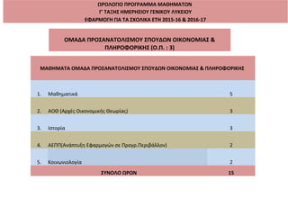 ΩΡΟΛΟΓΙΟ ΠΡΟΓΡΑΜΜΑ ΜΑΘΗΜΑΤΩΝ
Γ' ΤΑΞΗΣ ΗΜΕΡΗΣΙΟΥ ΓΕΝΙΚΟΥ ΛΥΚΕΙΟΥ
ΕΦΑΡΜΟΓΗ ΓΙΑ ΤΑ ΣΧΟΛΙΚΑ ΕΤΗ 2015-16 & 2016-17
ΟΜΑΔΑ ΠΡΟΣΑΝΑΤΟΛΙΣΜΟΥ ΣΠΟΥΔΩΝ ΟΙΚΟΝΟΜΙΑΣ &
ΠΛΗΡΟΦΟΡΙΚΗΣ (Ο.Π. : 3)
ΜΑΘΗΜΑΤΑ ΟΜΑΔΑ ΠΡΟΣΑΝΑΤΟΛΙΣΜΟΥ ΣΠΟΥΔΩΝ ΟΙΚΟΝΟΜΙΑΣ & ΠΛΗΡΟΦΟΡΙΚΗΣ
1. Μαθηματικά 5
2. ΑΟΘ (Αρχές Οικονομικής Θεωρίας) 3
3. Ιστορία 3
4. ΑΕΠΠ(Ανάπτυξη Εφαρμογών σε Προγρ.Περιβάλλον) 2
5. Κοινωνιολογία 2
ΣΥΝΟΛΟ ΩΡΩΝ 15
 