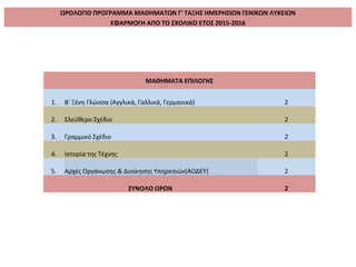 ΩΡΟΛΟΓΙΟ ΠΡΟΓΡΑΜΜΑ ΜΑΘΗΜΑΤΩΝ Γ' ΤΑΞΗΣ ΗΜΕΡΗΣΙΩΝ ΓΕΝΙΚΩΝ ΛΥΚΕΙΩΝ
ΕΦΑΡΜΟΓΗ ΑΠΟ ΤΟ ΣΧΟΛΙΚΟ ΕΤΟΣ 2015-2016
ΜΑΘΗΜΑΤΑ ΕΠΙΛΟΓΗΣ
1. Β' Ξένη Γλώσσα (Αγγλικά, Γαλλικά, Γερμανικά) 2
2. Ελεύθερο Σχέδιο 2
3. Γραμμικό Σχέδιο 2
4. Ιστορία της Τέχνης 2
5. Αρχές Οργάνωσης & Διοίκησης Υπηρεσιών(ΑΟΔΕΥ) 2
ΣΥΝΟΛΟ ΩΡΩΝ 2
 