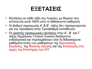 ΕΞΕΤΑΣΕΙΣ
• Εξετάσεις σε κάθε τάξη του Λυκείου, με θέματα που
αντλούνται κατά 100% από το διδάσκοντα καθηγητή.
• Οι βαθμοί προαγωγής Α’ & Β’ τάξης δεν προσμετρώνται
για την πρόσβαση στην Τριτοβάθμια εκπαίδευση
• Οι γραπτές προαγωγικές εξετάσεις στην Α΄, Β΄ και Γ΄
τάξης Ηµερήσιου Γενικού Λυκείου διεξάγονται
ενδοσχολικά και περιλαμβάνουν όλα τα διδασκόμενα
μαθήματα εκτός των μαθημάτων της Ερευνητικής
Εργασίας, της Φυσικής Αγωγής και της Εισαγωγής στις
αρχές της Επιστήμης των Η/Υ
 