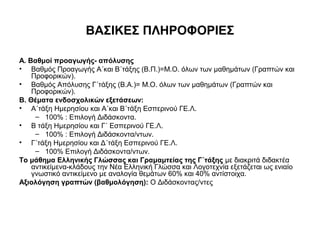 ΒΑΣΙΚΕΣ ΠΛΗΡΟΦΟΡΙΕΣ
Α. Βαθμοί προαγωγής- απόλυσης
• Βαθμός Προαγωγής Α΄και Β΄τάξης (Β.Π.)=M.O. όλων των μαθημάτων (Γραπτών και
Προφορικών).
• Βαθμός Απόλυσης Γ΄τάξης (Β.Α.)= M.O. όλων των μαθημάτων (Γραπτών και
Προφορικών).
Β. Θέματα ενδοσχολικών εξετάσεων:
• Α΄τάξη Ημερησίου και Α΄και Β΄τάξη Εσπερινού ΓΕ.Λ.
– 100% : Επιλογή Διδάσκοντα.
• Β τάξη Ημερησίου και Γ΄ Εσπερινού ΓΕ.Λ.
– 100% : Επιλογή Διδάσκοντα/ντων.
• Γ΄τάξη Ημερησίου και Δ΄τάξη Εσπερινού ΓΕ.Λ.
– 100% Επιλογή Διδάσκοντα/ντων.
Το μάθημα Ελληνικής Γλώσσας και Γραμαμτείας της Γ΄τάξης με διακριτά διδακτέα
αντικείμενα-κλάδους την Νέα Ελληνική Γλώσσα και Λογοτεχνία εξετάζεται ως ενιαίο
γνωστικό αντικείμενο με αναλογία θεμάτων 60% και 40% αντίστοιχα.
Αξιολόγηση γραπτών (βαθμολόγηση): Ο Διδάσκοντας/ντες
 