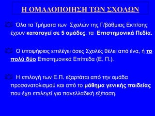  Όλα τα Τμήματα των Σχολών της Γ/βάθμιας Εκπ/σης
έχουν καταταγεί σε 5 ομάδες, τα Επιστημονικά Πεδία.
 Ο υποψήφιος επιλέγει όσες Σχολές θέλει από ένα, ή το
πολύ δύο Επιστημονικά Επίπεδα (Ε. Π.).
 Η επιλογή των Ε.Π. εξαρτάται από την ομάδα
προσανατολισμού και από το μάθημα γενικής παιδείας
που έχει επιλεγεί για πανελλαδική εξέταση.
Η ΟΜΑΔΟΠΟΙΗΣΗ ΤΩΝ ΣΧΟΛΩΝ
 
