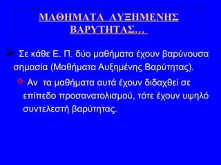  Σε κάθε Ε. Π. δύο μαθήματα έχουν βαρύνουσα
σημασία (Μαθήματα Αυξημένης Βαρύτητας).
 Αν τα μαθήματα αυτά έχουν διδαχθεί σε
επίπεδο προσανατολισμού, τότε έχουν υψηλό
συντελεστή βαρύτητας.
ΜΑΘΗΜΑΤΑ ΑΥΞΗΜΕΝΗΣ
ΒΑΡΥΤΗΤΑΣ…
 