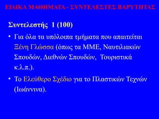 Συντελεστής 1 (100)
• Για όλα τα υπόλοιπα τμήματα που απαιτείται
Ξένη Γλώσσα (όπως τα ΜΜΕ, Ναυτιλιακών
Σπουδών, Διεθνών Σπουδών, Τουριστικά
κ.λ.π.).
• Το Ελεύθερο Σχέδιο για το Πλαστικών Τεχνών
(Ιωάννινα).
ΕΙΔΙΚΑ ΜΑΘΗΜΑΤΑ - ΣΥΝΤΕΛΕΣΤΕΣ ΒΑΡΥΤΗΤΑΣ
 