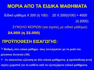 ΜΟΡΙΑ ΑΠΟ ΤΑ ΕΙΔΙΚΑ ΜΑΘΗΜΑΤΑΜΟΡΙΑ ΑΠΟ ΤΑ ΕΙΔΙΚΑ ΜΑΘΗΜΑΤΑ
Ειδικό μάθημα X 200 (ή 100) : 20 X 200(ή100) = 4000
(ή 2000)
ΣΥΝΟΛΟ ΜΟΡΙΩΝ (για σχολές με ειδικό μάθημα):
24.000 (ή 22.000)
ΠΡΟΫΠΟΘΕΣΗ ΕΙΣΑΓΩΓΗΣ:ΠΡΟΫΠΟΘΕΣΗ ΕΙΣΑΓΩΓΗΣ:
 Βαθμός στο ειδικό μάθημα ίσος τουλάχιστονΒαθμός στο ειδικό μάθημα ίσος τουλάχιστον με το μισό τουμε το μισό του
μέγιστου δυνατού (10).μέγιστου δυνατού (10).
 Αν απαιτείται εξέταση σε δύο ειδικά μαθήματα, η προϋπόθεση αυτήΑν απαιτείται εξέταση σε δύο ειδικά μαθήματα, η προϋπόθεση αυτή
ισχύει χωριστά για το καθένα από τα εξεταζόμενα ειδικά μαθήματα.ισχύει χωριστά για το καθένα από τα εξεταζόμενα ειδικά μαθήματα.
 