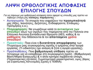 ΛΗΨΗ ΟΡΘΟΛΟΓΙΚΗΣ ΑΠΟΦΑΣΗΣ
ΕΠΙΛΟΓΗΣ ΣΠΟΥΔΩΝ
Για να πάρουμε μια ορθολογική απόφαση όσον αφορά τις σπουδές μας πρέπει να
λάβουμε υπόψη μας τέσσερις παράγοντες :
• Αυτογνωσία: Τα στοιχεία που εκφράζουν την προσωπικότητά
μας (Αξίες, Ικανότητες, Δεξιότητες, Ενδιαφέροντα, Επιθυμίες-
Προτιμήσεις κ.α.),
• Πληροφόρηση: Να γνωρίζουμε καλά το αντικείμενο των
σπουδών όλων των σχολών που παρέχονται από την Πολιτεία στα
Ελληνικά Ανώτατα Εκπαιδευτικά Ιδρύματα (ΑΕΙ), καθώς & τα
μαθήματα που διδάσκονται & τον απαιτούμενο χρόνο
σπουδών!
• Προοπτικές: Ποια είναι η δυνατότητα απορρόφησης των
Πτυχιούχων μιας συγκεκριμένης σχολής ή τμήματος στην αγορά
εργασίας, (Τι ειδικότητες έχει ανάγκη & ζητά η αγορά εργασίας),
• Προϋποθέσεις: Ποια βαθμολογική επίδοση πρέπει να
πετύχουμε για να εισαχθούμε στη συγκεκριμένη σχολή ; (Βαθμολογική
Βάση-Μόρια Εισαγωγής) & τι άλλο κριτήριο λαμβάνεται υπόψη,
(Προκαταρκτικές εξετάσεις, Σωματομετρικά χαρακτηριστικά, ύψος, βάρος
για Στρατιωτικές Αστυνομικές Σχολές ή ΤΕΦΑΑ).
 