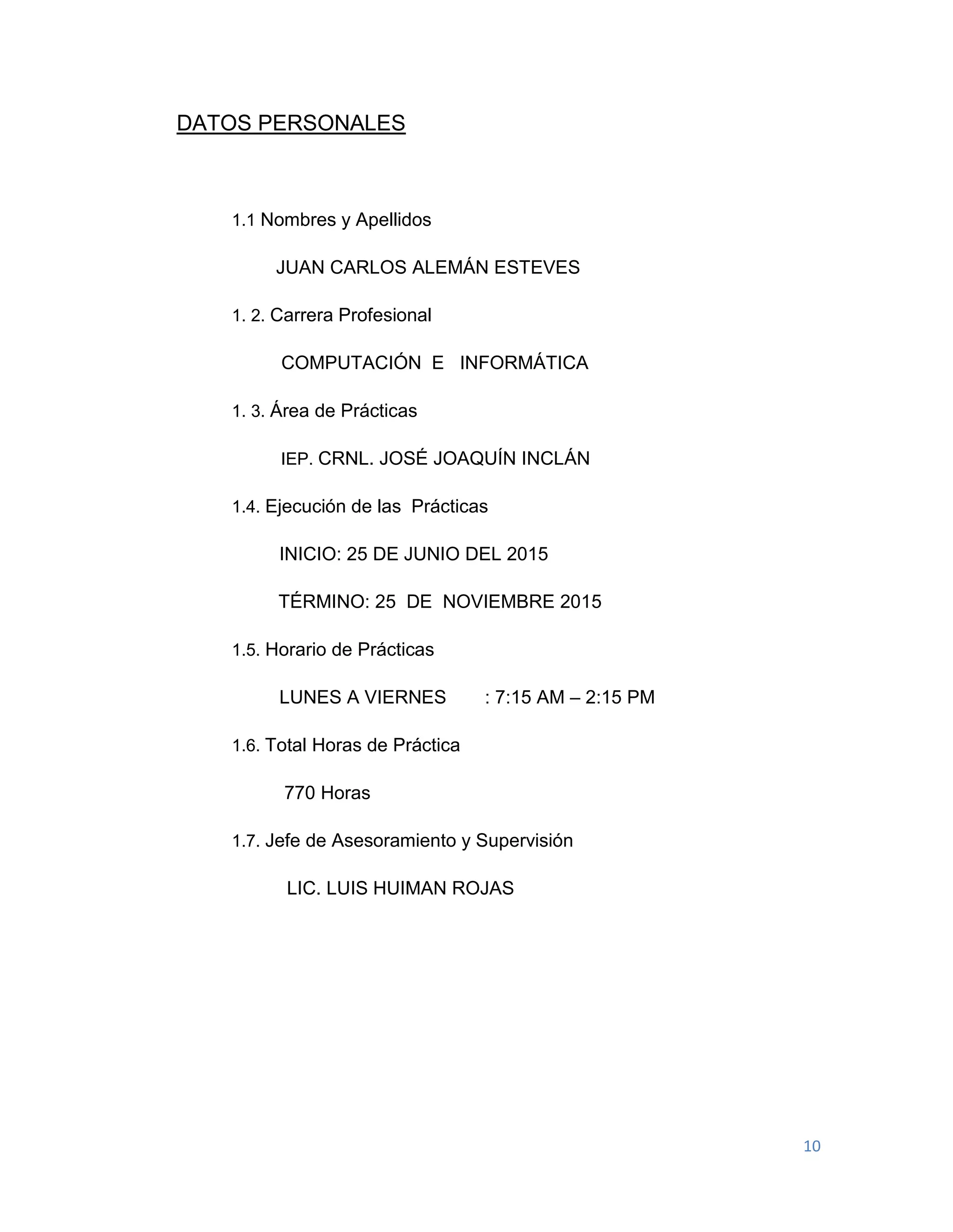 10
DATOS PERSONALES
1.1 Nombres y Apellidos
JUAN CARLOS ALEMÁN ESTEVES
1. 2. Carrera Profesional
COMPUTACIÓN E INFORMÁTICA
1. 3. Área de Prácticas
IEP. CRNL. JOSÉ JOAQUÍN INCLÁN
1.4. Ejecución de las Prácticas
INICIO: 25 DE JUNIO DEL 2015
TÉRMINO: 25 DE NOVIEMBRE 2015
1.5. Horario de Prácticas
LUNES A VIERNES : 7:15 AM – 2:15 PM
1.6. Total Horas de Práctica
770 Horas
1.7. Jefe de Asesoramiento y Supervisión
LIC. LUIS HUIMAN ROJAS
 