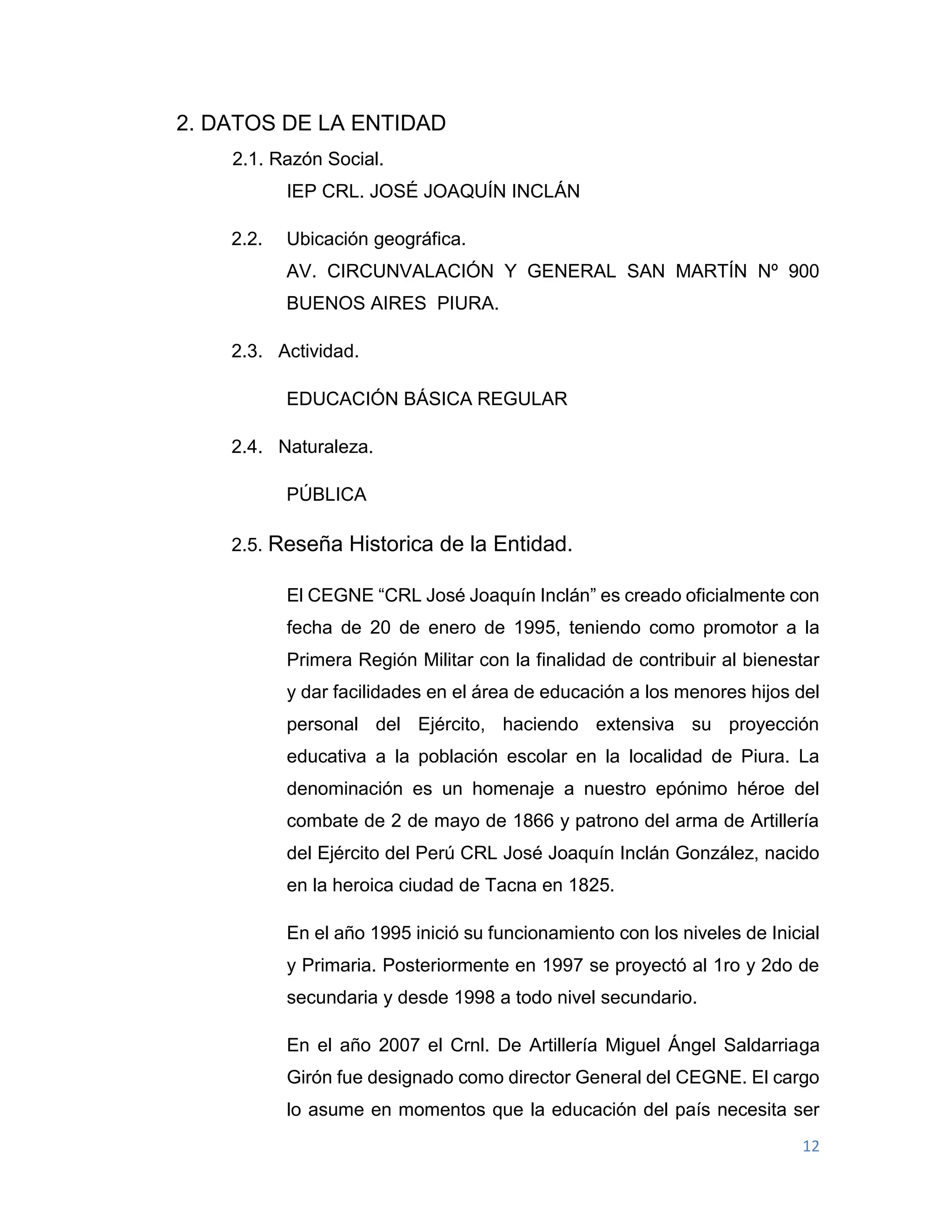12
2. DATOS DE LA ENTIDAD
2.1. Razón Social.
IEP CRL. JOSÉ JOAQUÍN INCLÁN
2.2. Ubicación geográfica.
AV. CIRCUNVALACIÓN Y GENERAL SAN MARTÍN Nº 900
BUENOS AIRES PIURA.
2.3. Actividad.
EDUCACIÓN BÁSICA REGULAR
2.4. Naturaleza.
PÚBLICA
2.5. Reseña Historica de la Entidad.
El CEGNE “CRL José Joaquín Inclán” es creado oficialmente con
fecha de 20 de enero de 1995, teniendo como promotor a la
Primera Región Militar con la finalidad de contribuir al bienestar
y dar facilidades en el área de educación a los menores hijos del
personal del Ejército, haciendo extensiva su proyección
educativa a la población escolar en la localidad de Piura. La
denominación es un homenaje a nuestro epónimo héroe del
combate de 2 de mayo de 1866 y patrono del arma de Artillería
del Ejército del Perú CRL José Joaquín Inclán González, nacido
en la heroica ciudad de Tacna en 1825.
En el año 1995 inició su funcionamiento con los niveles de Inicial
y Primaria. Posteriormente en 1997 se proyectó al 1ro y 2do de
secundaria y desde 1998 a todo nivel secundario.
En el año 2007 el Crnl. De Artillería Miguel Ángel Saldarriaga
Girón fue designado como director General del CEGNE. El cargo
lo asume en momentos que la educación del país necesita ser
 