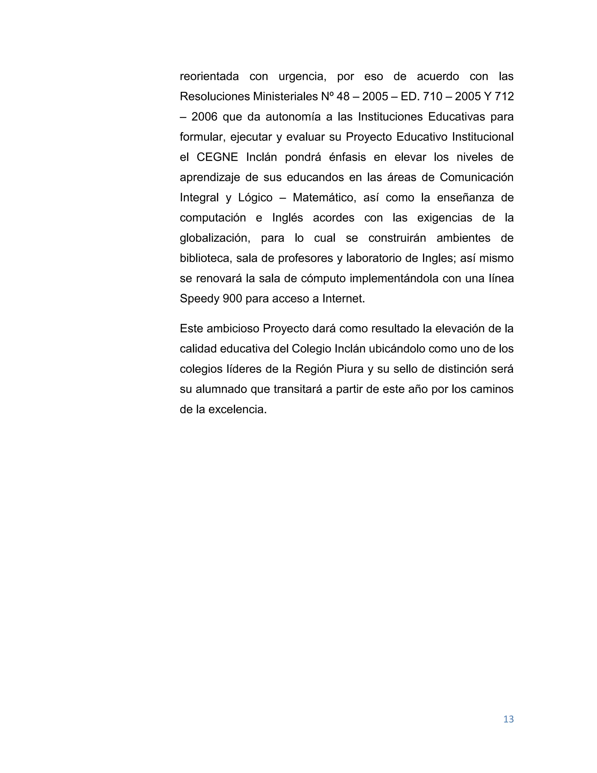13
reorientada con urgencia, por eso de acuerdo con las
Resoluciones Ministeriales Nº 48 – 2005 – ED. 710 – 2005 Y 712
– 2006 que da autonomía a las Instituciones Educativas para
formular, ejecutar y evaluar su Proyecto Educativo Institucional
el CEGNE Inclán pondrá énfasis en elevar los niveles de
aprendizaje de sus educandos en las áreas de Comunicación
Integral y Lógico – Matemático, así como la enseñanza de
computación e Inglés acordes con las exigencias de la
globalización, para lo cual se construirán ambientes de
biblioteca, sala de profesores y laboratorio de Ingles; así mismo
se renovará la sala de cómputo implementándola con una línea
Speedy 900 para acceso a Internet.
Este ambicioso Proyecto dará como resultado la elevación de la
calidad educativa del Colegio Inclán ubicándolo como uno de los
colegios líderes de la Región Piura y su sello de distinción será
su alumnado que transitará a partir de este año por los caminos
de la excelencia.
 