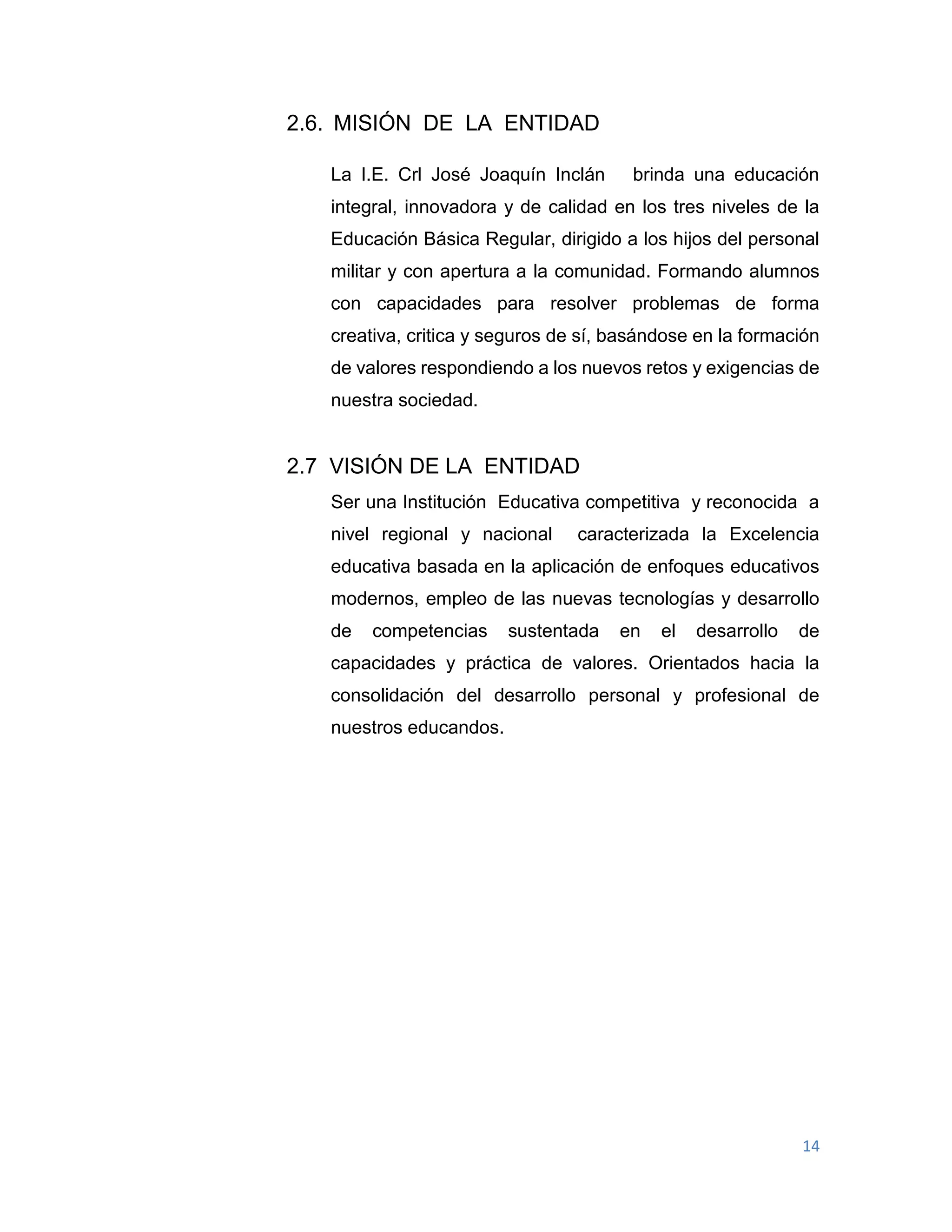 14
2.6. MISIÓN DE LA ENTIDAD
La I.E. Crl José Joaquín Inclán brinda una educación
integral, innovadora y de calidad en los tres niveles de la
Educación Básica Regular, dirigido a los hijos del personal
militar y con apertura a la comunidad. Formando alumnos
con capacidades para resolver problemas de forma
creativa, critica y seguros de sí, basándose en la formación
de valores respondiendo a los nuevos retos y exigencias de
nuestra sociedad.
2.7 VISIÓN DE LA ENTIDAD
Ser una Institución Educativa competitiva y reconocida a
nivel regional y nacional caracterizada la Excelencia
educativa basada en la aplicación de enfoques educativos
modernos, empleo de las nuevas tecnologías y desarrollo
de competencias sustentada en el desarrollo de
capacidades y práctica de valores. Orientados hacia la
consolidación del desarrollo personal y profesional de
nuestros educandos.
 