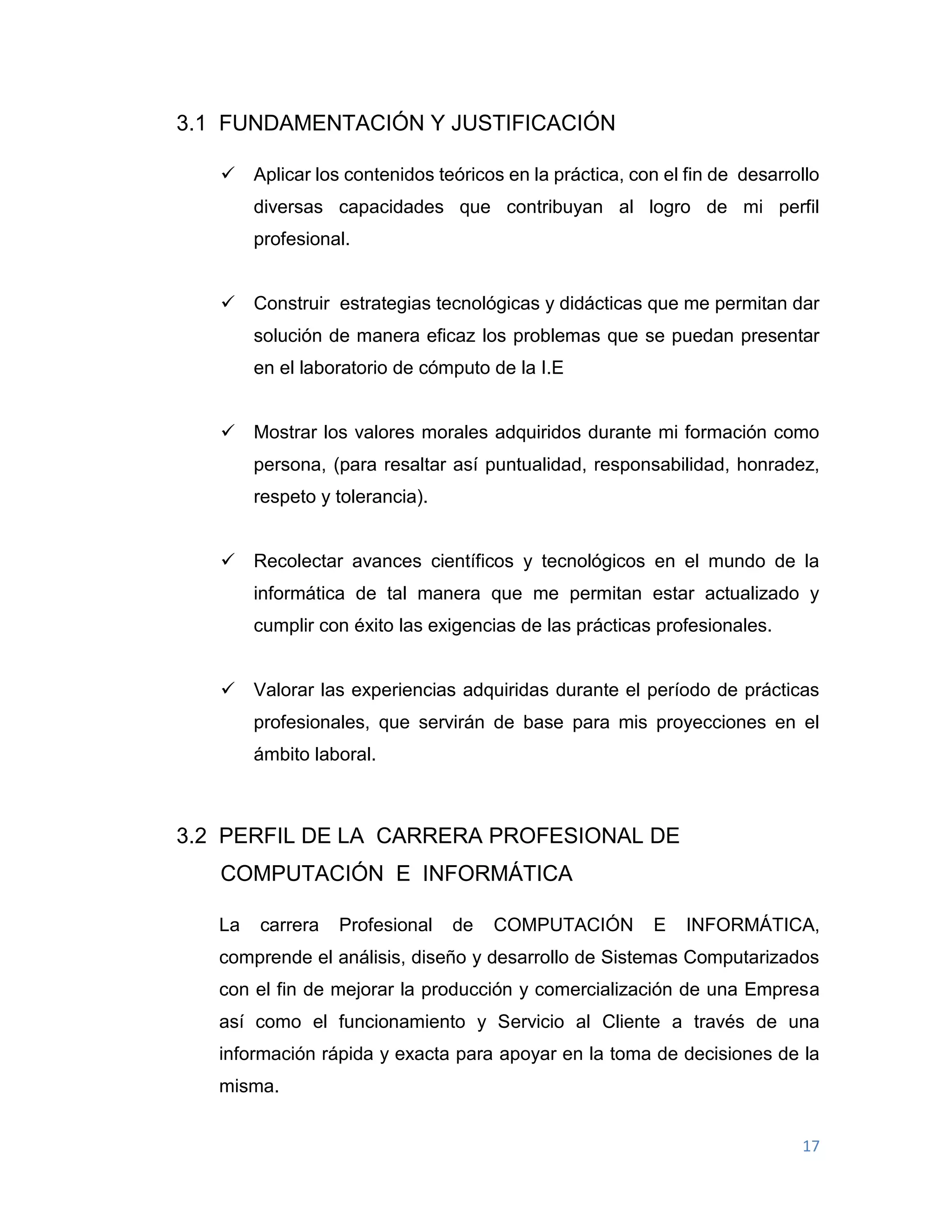 17
3.1 FUNDAMENTACIÓN Y JUSTIFICACIÓN
 Aplicar los contenidos teóricos en la práctica, con el fin de desarrollo
diversas capacidades que contribuyan al logro de mi perfil
profesional.
 Construir estrategias tecnológicas y didácticas que me permitan dar
solución de manera eficaz los problemas que se puedan presentar
en el laboratorio de cómputo de la I.E
 Mostrar los valores morales adquiridos durante mi formación como
persona, (para resaltar así puntualidad, responsabilidad, honradez,
respeto y tolerancia).
 Recolectar avances científicos y tecnológicos en el mundo de la
informática de tal manera que me permitan estar actualizado y
cumplir con éxito las exigencias de las prácticas profesionales.
 Valorar las experiencias adquiridas durante el período de prácticas
profesionales, que servirán de base para mis proyecciones en el
ámbito laboral.
3.2 PERFIL DE LA CARRERA PROFESIONAL DE
COMPUTACIÓN E INFORMÁTICA
La carrera Profesional de COMPUTACIÓN E INFORMÁTICA,
comprende el análisis, diseño y desarrollo de Sistemas Computarizados
con el fin de mejorar la producción y comercialización de una Empresa
así como el funcionamiento y Servicio al Cliente a través de una
información rápida y exacta para apoyar en la toma de decisiones de la
misma.
 