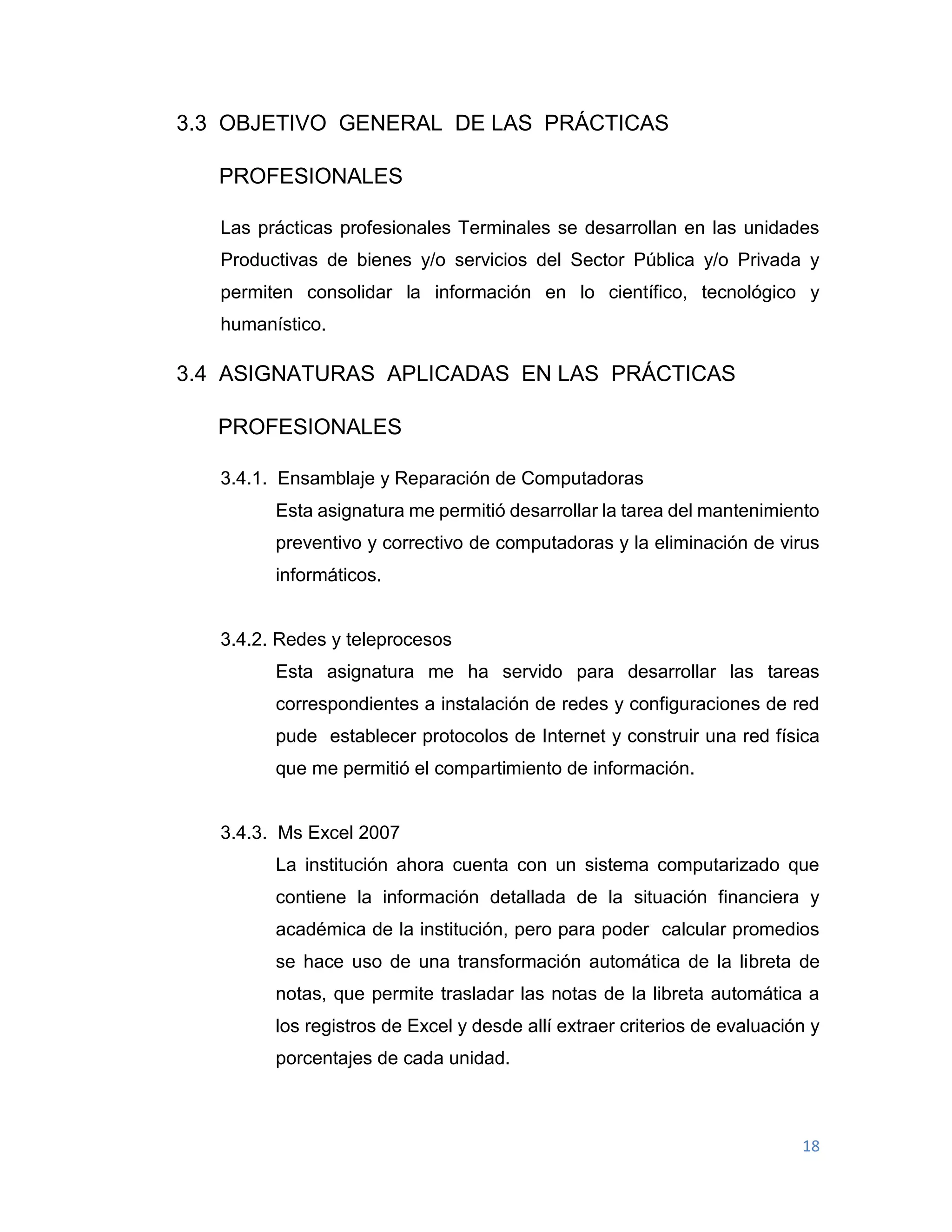 18
3.3 OBJETIVO GENERAL DE LAS PRÁCTICAS
PROFESIONALES
Las prácticas profesionales Terminales se desarrollan en las unidades
Productivas de bienes y/o servicios del Sector Pública y/o Privada y
permiten consolidar la información en lo científico, tecnológico y
humanístico.
3.4 ASIGNATURAS APLICADAS EN LAS PRÁCTICAS
PROFESIONALES
3.4.1. Ensamblaje y Reparación de Computadoras
Esta asignatura me permitió desarrollar la tarea del mantenimiento
preventivo y correctivo de computadoras y la eliminación de virus
informáticos.
3.4.2. Redes y teleprocesos
Esta asignatura me ha servido para desarrollar las tareas
correspondientes a instalación de redes y configuraciones de red
pude establecer protocolos de Internet y construir una red física
que me permitió el compartimiento de información.
3.4.3. Ms Excel 2007
La institución ahora cuenta con un sistema computarizado que
contiene la información detallada de la situación financiera y
académica de la institución, pero para poder calcular promedios
se hace uso de una transformación automática de la libreta de
notas, que permite trasladar las notas de la libreta automática a
los registros de Excel y desde allí extraer criterios de evaluación y
porcentajes de cada unidad.
 