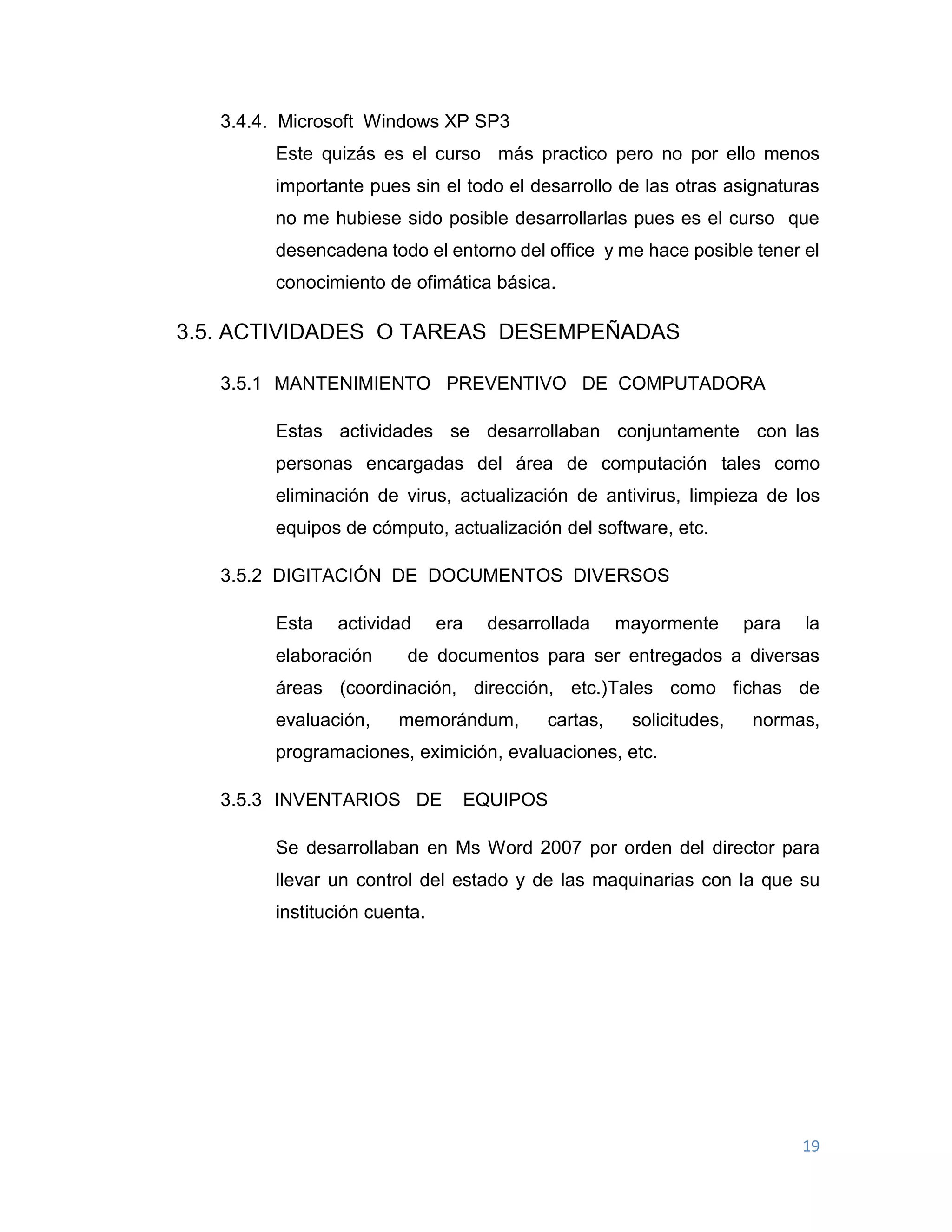 19
3.4.4. Microsoft Windows XP SP3
Este quizás es el curso más practico pero no por ello menos
importante pues sin el todo el desarrollo de las otras asignaturas
no me hubiese sido posible desarrollarlas pues es el curso que
desencadena todo el entorno del office y me hace posible tener el
conocimiento de ofimática básica.
3.5. ACTIVIDADES O TAREAS DESEMPEÑADAS
3.5.1 MANTENIMIENTO PREVENTIVO DE COMPUTADORA
Estas actividades se desarrollaban conjuntamente con las
personas encargadas del área de computación tales como
eliminación de virus, actualización de antivirus, limpieza de los
equipos de cómputo, actualización del software, etc.
3.5.2 DIGITACIÓN DE DOCUMENTOS DIVERSOS
Esta actividad era desarrollada mayormente para la
elaboración de documentos para ser entregados a diversas
áreas (coordinación, dirección, etc.)Tales como fichas de
evaluación, memorándum, cartas, solicitudes, normas,
programaciones, eximición, evaluaciones, etc.
3.5.3 INVENTARIOS DE EQUIPOS
Se desarrollaban en Ms Word 2007 por orden del director para
llevar un control del estado y de las maquinarias con la que su
institución cuenta.
 