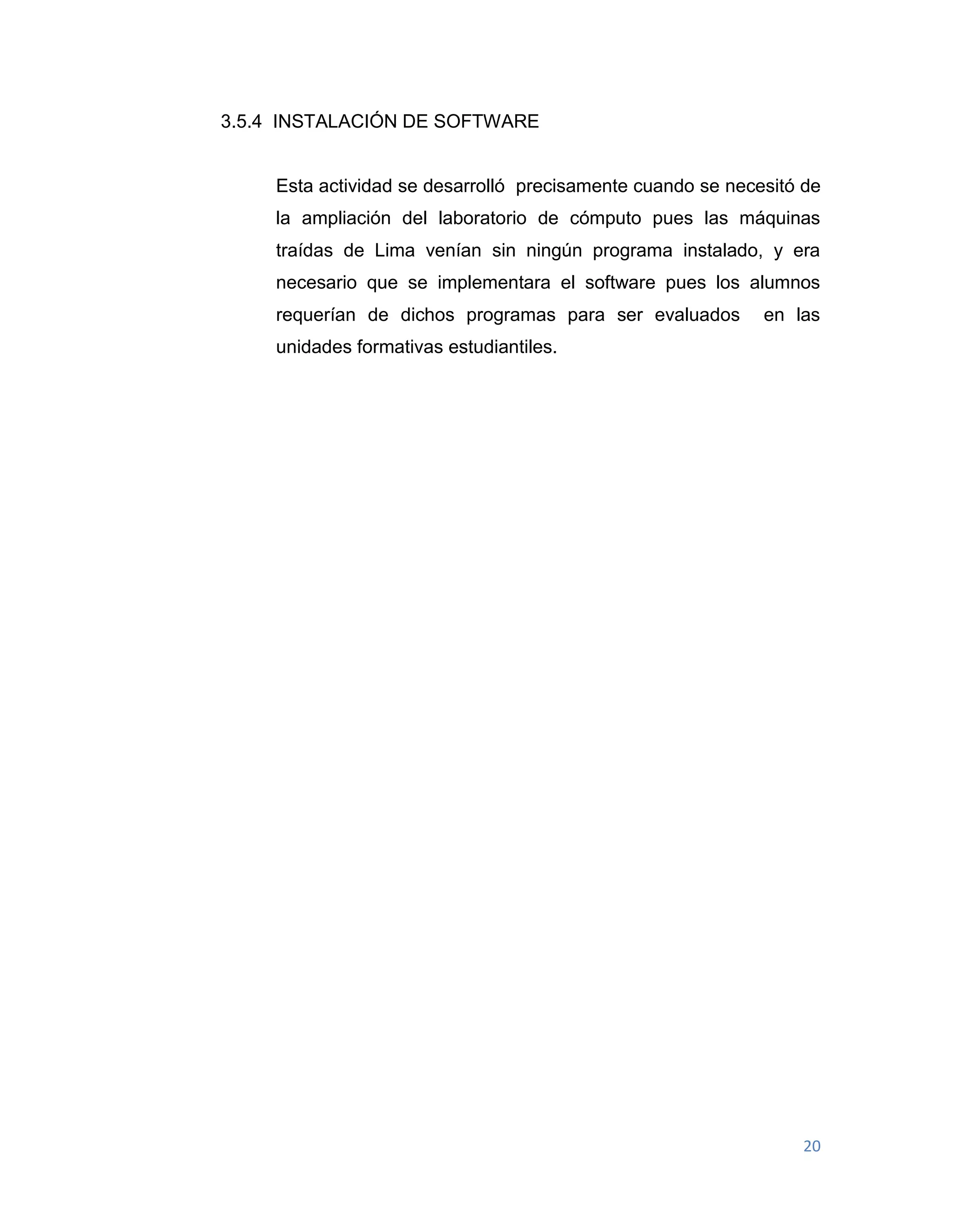 20
3.5.4 INSTALACIÓN DE SOFTWARE
Esta actividad se desarrolló precisamente cuando se necesitó de
la ampliación del laboratorio de cómputo pues las máquinas
traídas de Lima venían sin ningún programa instalado, y era
necesario que se implementara el software pues los alumnos
requerían de dichos programas para ser evaluados en las
unidades formativas estudiantiles.
 