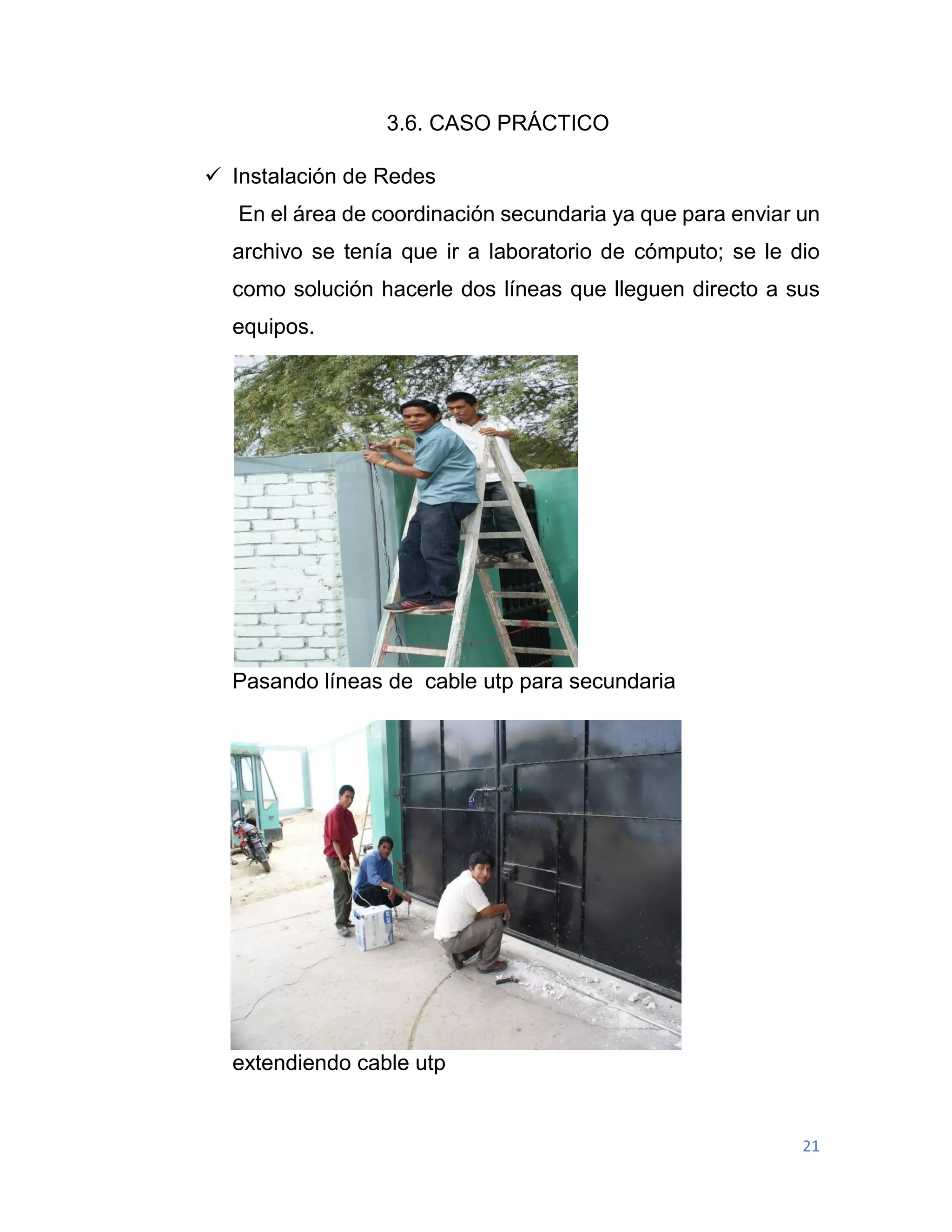 21
3.6. CASO PRÁCTICO
 Instalación de Redes
En el área de coordinación secundaria ya que para enviar un
archivo se tenía que ir a laboratorio de cómputo; se le dio
como solución hacerle dos líneas que lleguen directo a sus
equipos.
Pasando líneas de cable utp para secundaria
extendiendo cable utp
 