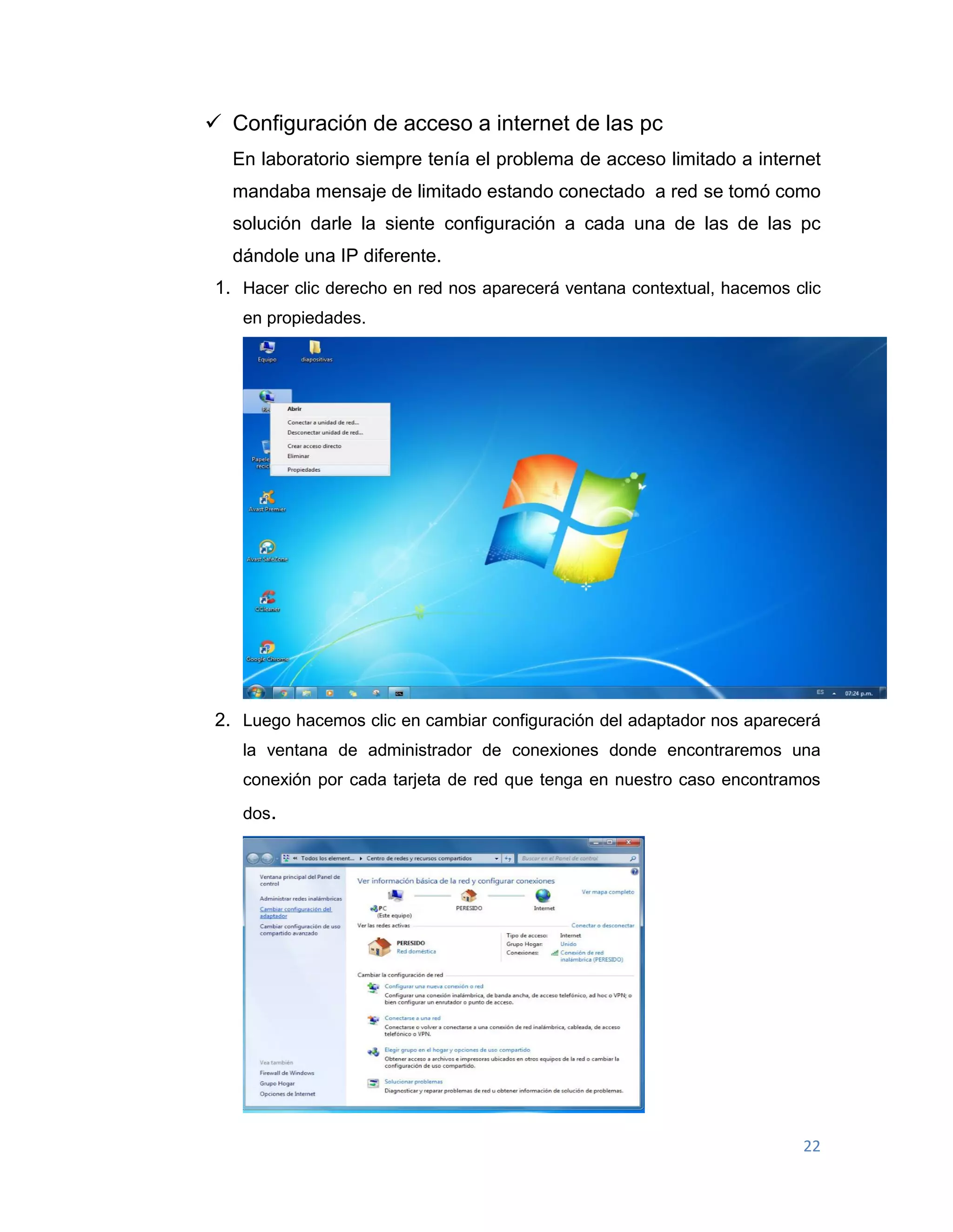 22
 Configuración de acceso a internet de las pc
En laboratorio siempre tenía el problema de acceso limitado a internet
mandaba mensaje de limitado estando conectado a red se tomó como
solución darle la siente configuración a cada una de las de las pc
dándole una IP diferente.
1. Hacer clic derecho en red nos aparecerá ventana contextual, hacemos clic
en propiedades.
2. Luego hacemos clic en cambiar configuración del adaptador nos aparecerá
la ventana de administrador de conexiones donde encontraremos una
conexión por cada tarjeta de red que tenga en nuestro caso encontramos
dos.
 