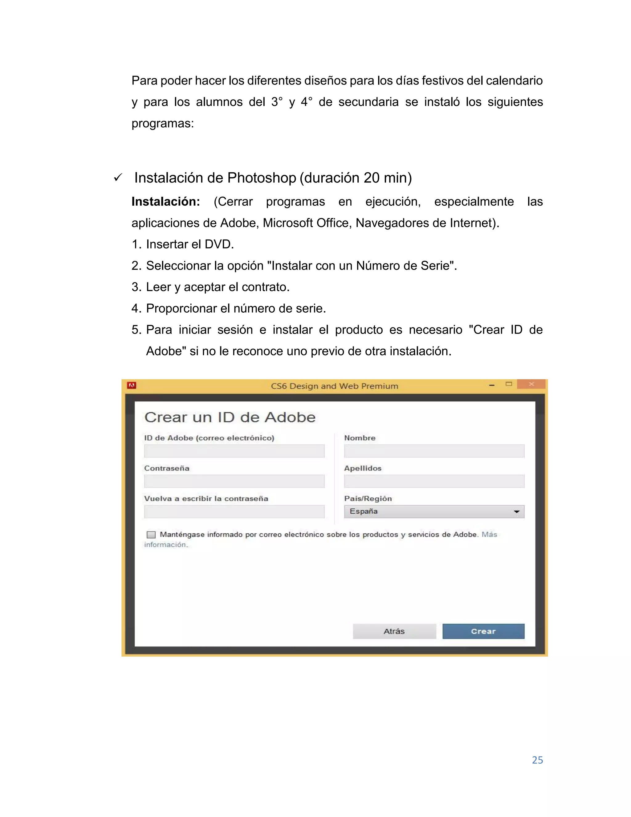 25
Para poder hacer los diferentes diseños para los días festivos del calendario
y para los alumnos del 3° y 4° de secundaria se instaló los siguientes
programas:
 Instalación de Photoshop (duración 20 min)
Instalación: (Cerrar programas en ejecución, especialmente las
aplicaciones de Adobe, Microsoft Office, Navegadores de Internet).
1. Insertar el DVD.
2. Seleccionar la opción "Instalar con un Número de Serie".
3. Leer y aceptar el contrato.
4. Proporcionar el número de serie.
5. Para iniciar sesión e instalar el producto es necesario "Crear ID de
Adobe" si no le reconoce uno previo de otra instalación.
 