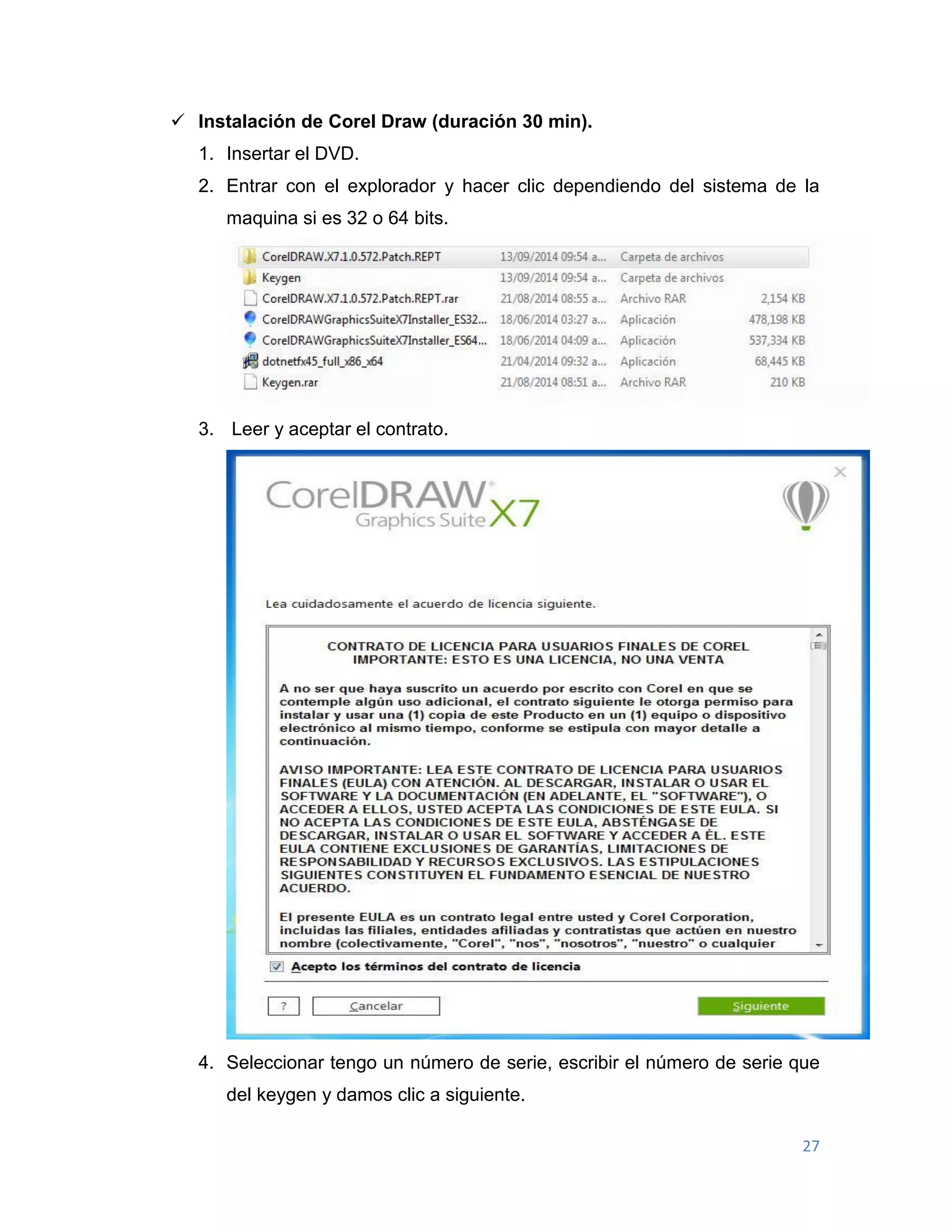 27
 Instalación de Corel Draw (duración 30 min).
1. Insertar el DVD.
2. Entrar con el explorador y hacer clic dependiendo del sistema de la
maquina si es 32 o 64 bits.
3. Leer y aceptar el contrato.
4. Seleccionar tengo un número de serie, escribir el número de serie que
del keygen y damos clic a siguiente.
 