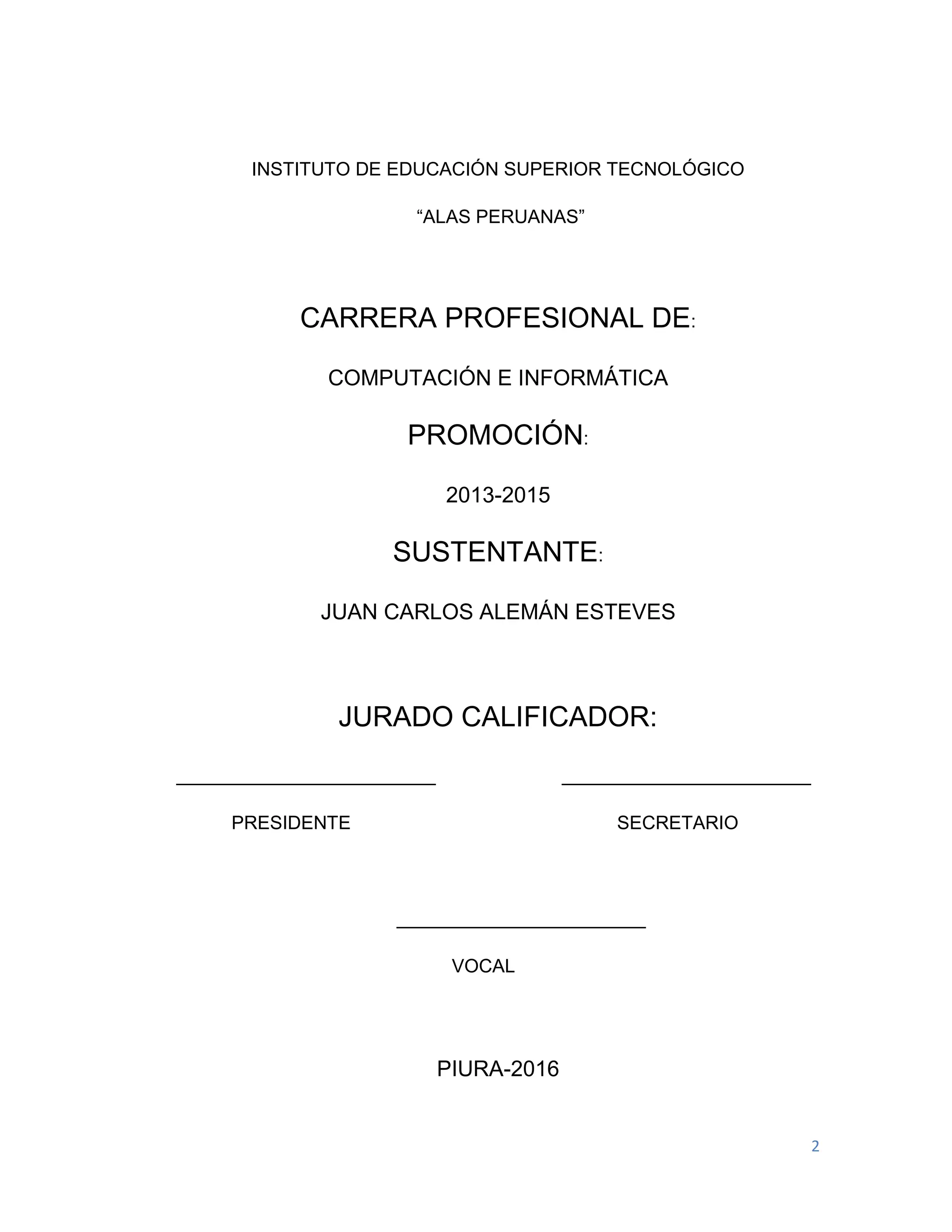 2
INSTITUTO DE EDUCACIÓN SUPERIOR TECNOLÓGICO
“ALAS PERUANAS”
CARRERA PROFESIONAL DE:
COMPUTACIÓN E INFORMÁTICA
PROMOCIÓN:
2013-2015
SUSTENTANTE:
JUAN CARLOS ALEMÁN ESTEVES
JURADO CALIFICADOR:
_________________________ ________________________
PRESIDENTE SECRETARIO
________________________
VOCAL
PIURA-2016
 