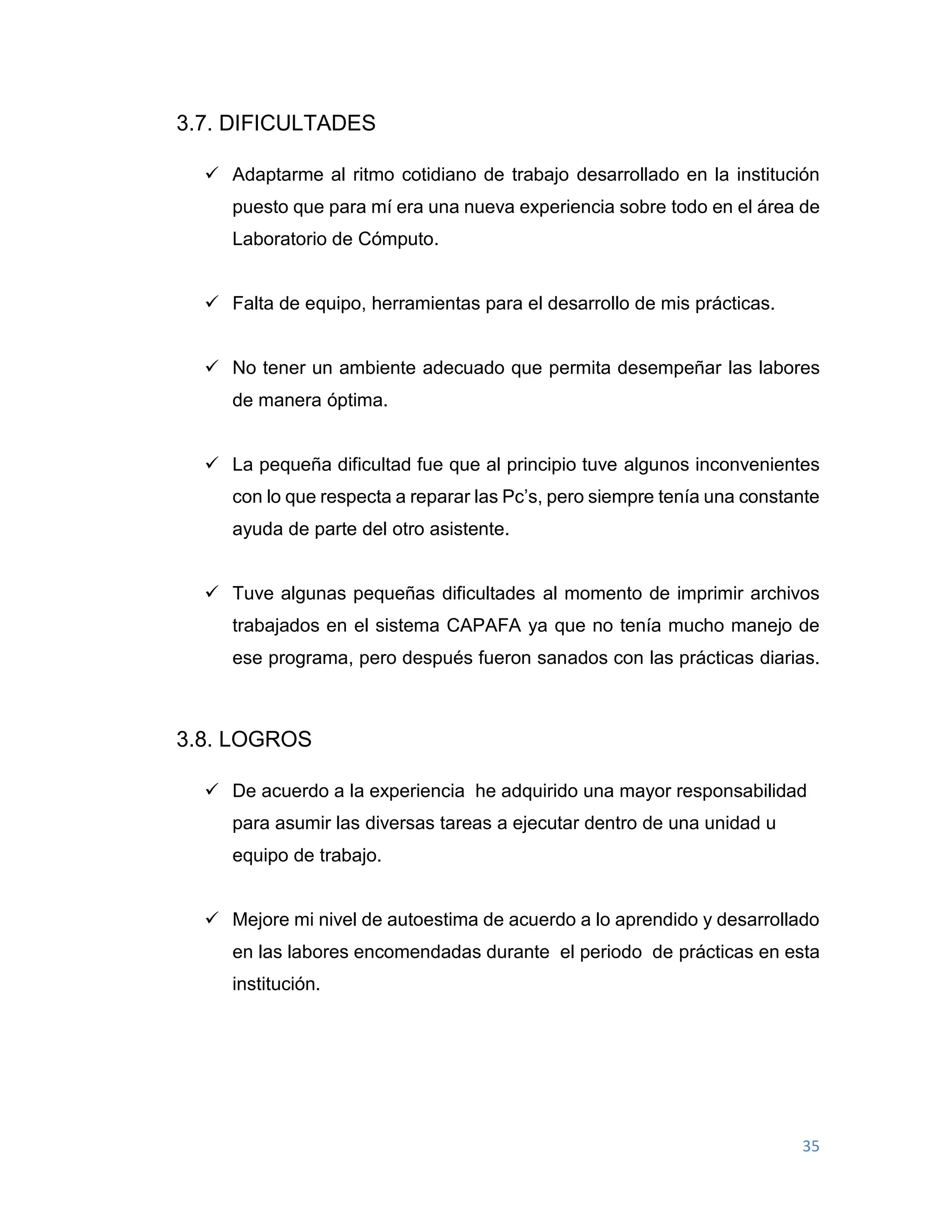 35
3.7. DIFICULTADES
 Adaptarme al ritmo cotidiano de trabajo desarrollado en la institución
puesto que para mí era una nueva experiencia sobre todo en el área de
Laboratorio de Cómputo.
 Falta de equipo, herramientas para el desarrollo de mis prácticas.
 No tener un ambiente adecuado que permita desempeñar las labores
de manera óptima.
 La pequeña dificultad fue que al principio tuve algunos inconvenientes
con lo que respecta a reparar las Pc’s, pero siempre tenía una constante
ayuda de parte del otro asistente.
 Tuve algunas pequeñas dificultades al momento de imprimir archivos
trabajados en el sistema CAPAFA ya que no tenía mucho manejo de
ese programa, pero después fueron sanados con las prácticas diarias.
3.8. LOGROS
 De acuerdo a la experiencia he adquirido una mayor responsabilidad
para asumir las diversas tareas a ejecutar dentro de una unidad u
equipo de trabajo.
 Mejore mi nivel de autoestima de acuerdo a lo aprendido y desarrollado
en las labores encomendadas durante el periodo de prácticas en esta
institución.
 