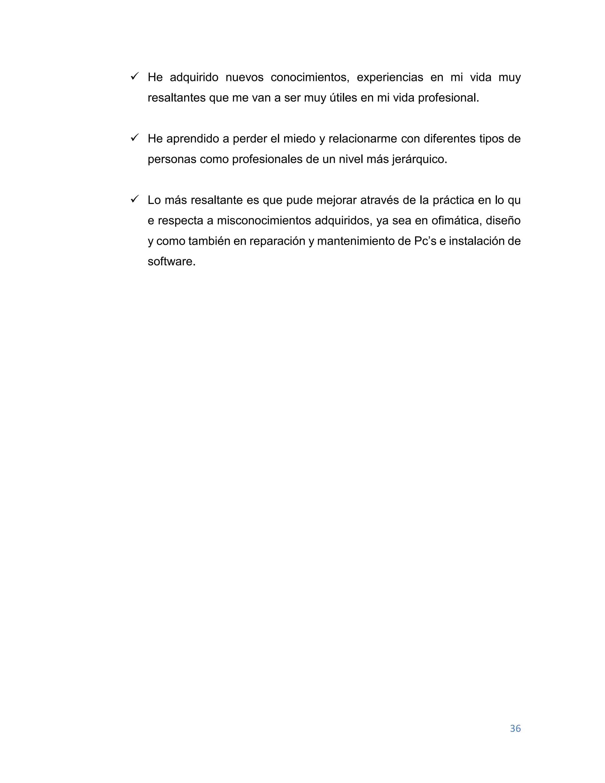 36
 He adquirido nuevos conocimientos, experiencias en mi vida muy
resaltantes que me van a ser muy útiles en mi vida profesional.
 He aprendido a perder el miedo y relacionarme con diferentes tipos de
personas como profesionales de un nivel más jerárquico.
 Lo más resaltante es que pude mejorar através de la práctica en lo qu
e respecta a misconocimientos adquiridos, ya sea en ofimática, diseño
y como también en reparación y mantenimiento de Pc’s e instalación de
software.
 