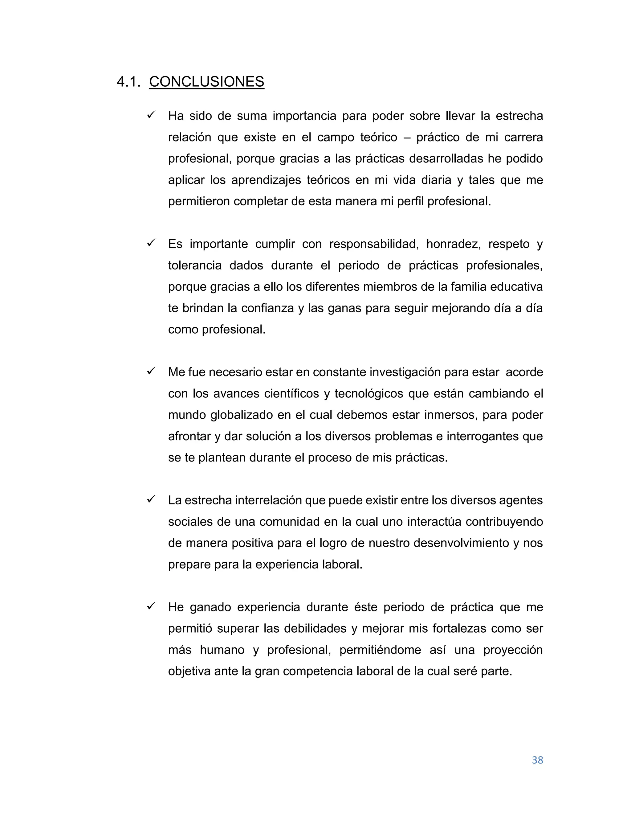 38
4.1. CONCLUSIONES
 Ha sido de suma importancia para poder sobre llevar la estrecha
relación que existe en el campo teórico – práctico de mi carrera
profesional, porque gracias a las prácticas desarrolladas he podido
aplicar los aprendizajes teóricos en mi vida diaria y tales que me
permitieron completar de esta manera mi perfil profesional.
 Es importante cumplir con responsabilidad, honradez, respeto y
tolerancia dados durante el periodo de prácticas profesionales,
porque gracias a ello los diferentes miembros de la familia educativa
te brindan la confianza y las ganas para seguir mejorando día a día
como profesional.
 Me fue necesario estar en constante investigación para estar acorde
con los avances científicos y tecnológicos que están cambiando el
mundo globalizado en el cual debemos estar inmersos, para poder
afrontar y dar solución a los diversos problemas e interrogantes que
se te plantean durante el proceso de mis prácticas.
 La estrecha interrelación que puede existir entre los diversos agentes
sociales de una comunidad en la cual uno interactúa contribuyendo
de manera positiva para el logro de nuestro desenvolvimiento y nos
prepare para la experiencia laboral.
 He ganado experiencia durante éste periodo de práctica que me
permitió superar las debilidades y mejorar mis fortalezas como ser
más humano y profesional, permitiéndome así una proyección
objetiva ante la gran competencia laboral de la cual seré parte.
 