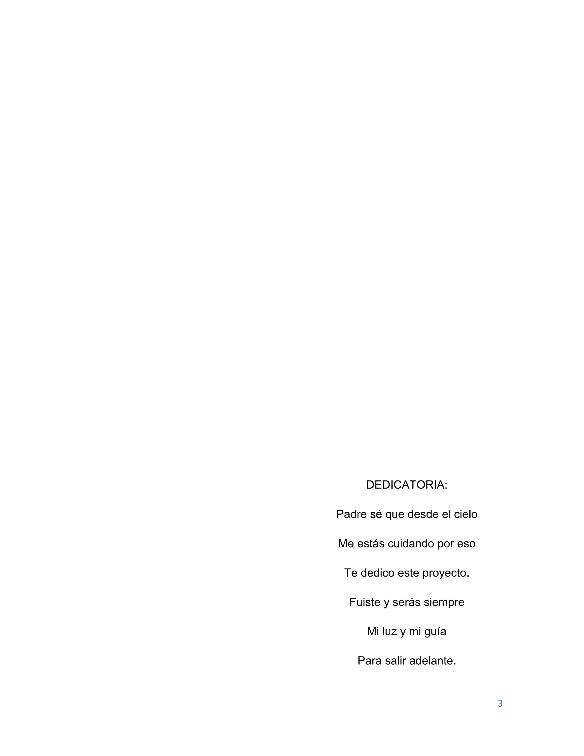 3
DEDICATORIA:
Padre sé que desde el cielo
Me estás cuidando por eso
Te dedico este proyecto.
Fuiste y serás siempre
Mi luz y mi guía
Para salir adelante.
 