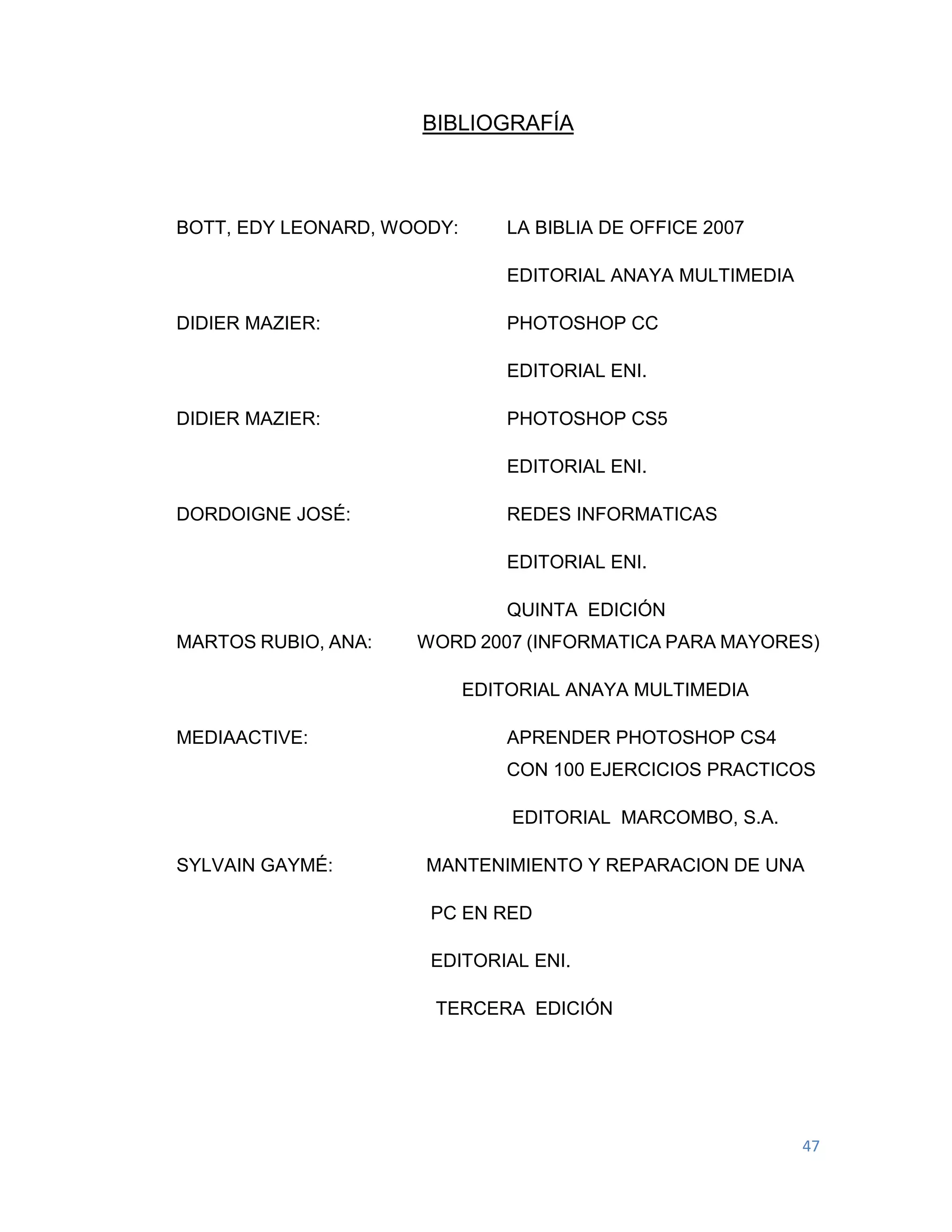 47
BIBLIOGRAFÍA
BOTT, EDY LEONARD, WOODY: LA BIBLIA DE OFFICE 2007
EDITORIAL ANAYA MULTIMEDIA
DIDIER MAZIER: PHOTOSHOP CC
EDITORIAL ENI.
DIDIER MAZIER: PHOTOSHOP CS5
EDITORIAL ENI.
DORDOIGNE JOSÉ: REDES INFORMATICAS
EDITORIAL ENI.
QUINTA EDICIÓN
MARTOS RUBIO, ANA: WORD 2007 (INFORMATICA PARA MAYORES)
EDITORIAL ANAYA MULTIMEDIA
MEDIAACTIVE: APRENDER PHOTOSHOP CS4
CON 100 EJERCICIOS PRACTICOS
EDITORIAL MARCOMBO, S.A.
SYLVAIN GAYMÉ: MANTENIMIENTO Y REPARACION DE UNA
PC EN RED
EDITORIAL ENI.
TERCERA EDICIÓN
 