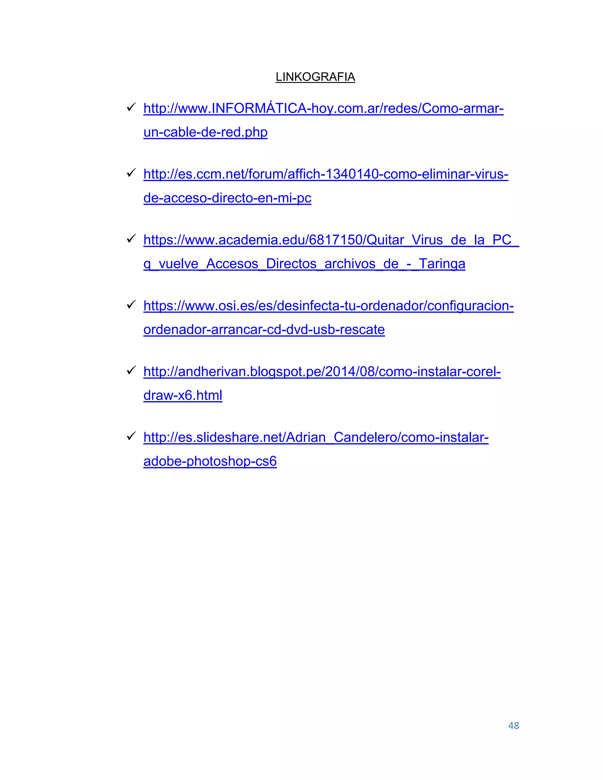 48
LINKOGRAFIA
 http://www.INFORMÁTICA-hoy.com.ar/redes/Como-armar-
un-cable-de-red.php
 http://es.ccm.net/forum/affich-1340140-como-eliminar-virus-
de-acceso-directo-en-mi-pc
 https://www.academia.edu/6817150/Quitar_Virus_de_la_PC_
q_vuelve_Accesos_Directos_archivos_de_-_Taringa
 https://www.osi.es/es/desinfecta-tu-ordenador/configuracion-
ordenador-arrancar-cd-dvd-usb-rescate
 http://andherivan.blogspot.pe/2014/08/como-instalar-corel-
draw-x6.html
 http://es.slideshare.net/Adrian_Candelero/como-instalar-
adobe-photoshop-cs6
 
