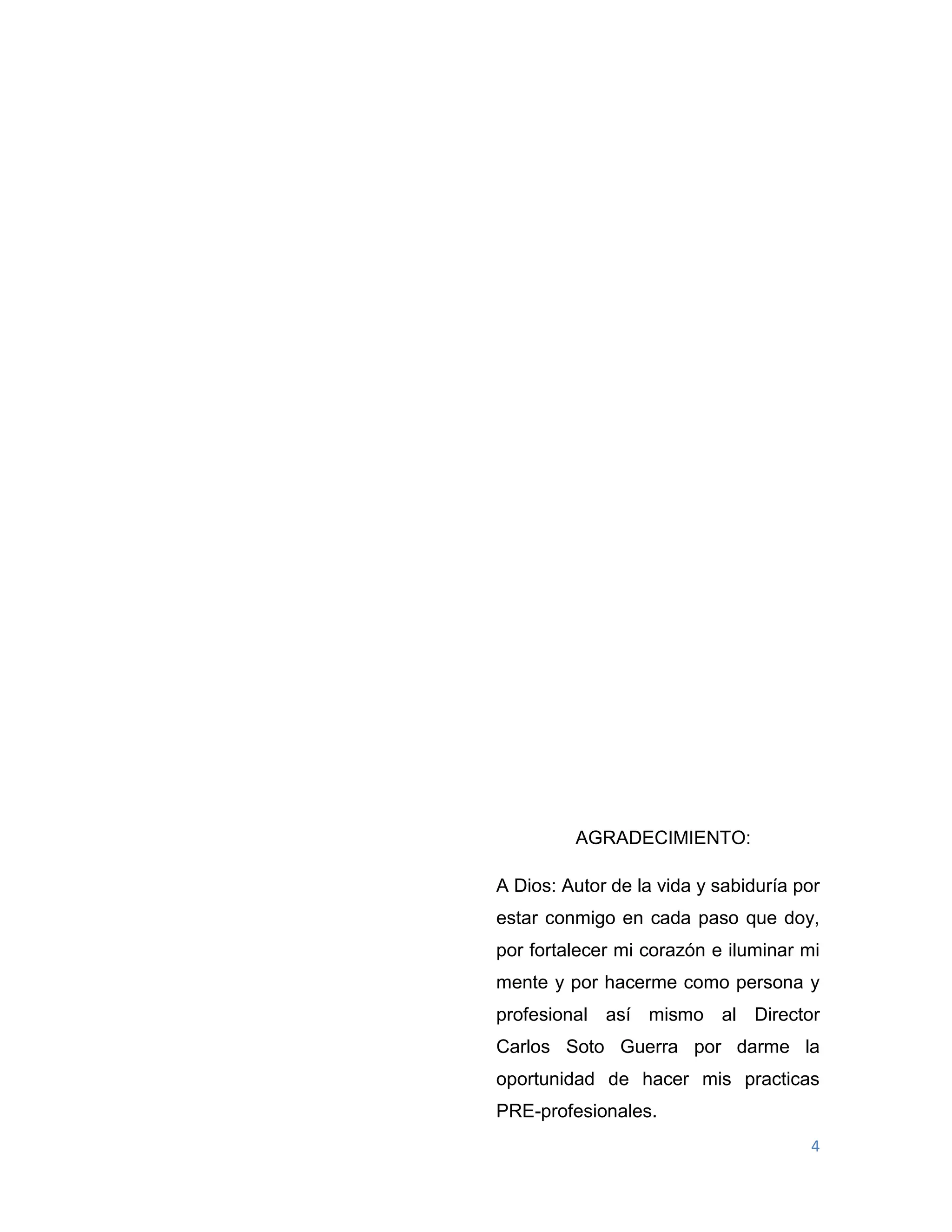 4
AGRADECIMIENTO:
A Dios: Autor de la vida y sabiduría por
estar conmigo en cada paso que doy,
por fortalecer mi corazón e iluminar mi
mente y por hacerme como persona y
profesional así mismo al Director
Carlos Soto Guerra por darme la
oportunidad de hacer mis practicas
PRE-profesionales.
 