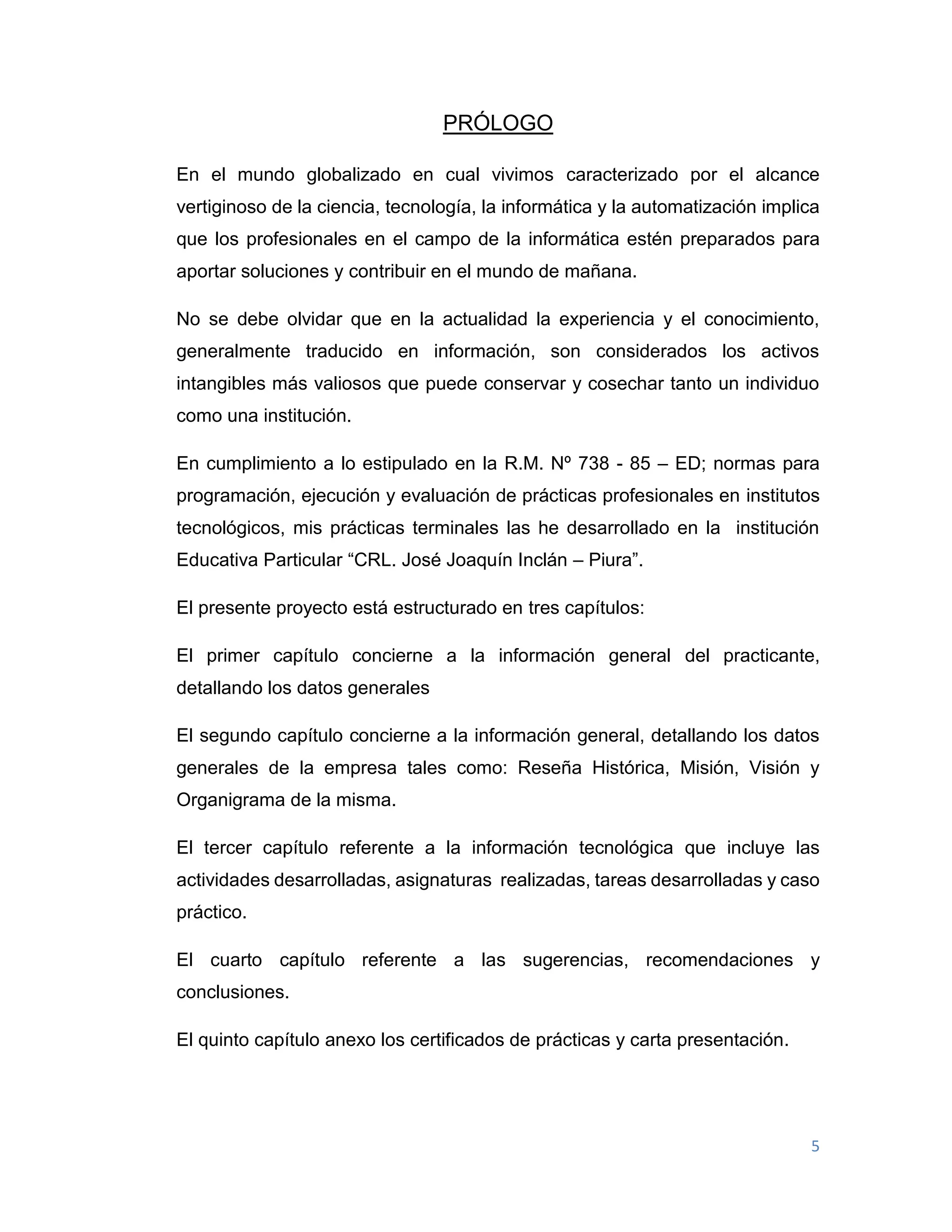 5
PRÓLOGO
En el mundo globalizado en cual vivimos caracterizado por el alcance
vertiginoso de la ciencia, tecnología, la informática y la automatización implica
que los profesionales en el campo de la informática estén preparados para
aportar soluciones y contribuir en el mundo de mañana.
No se debe olvidar que en la actualidad la experiencia y el conocimiento,
generalmente traducido en información, son considerados los activos
intangibles más valiosos que puede conservar y cosechar tanto un individuo
como una institución.
En cumplimiento a lo estipulado en la R.M. Nº 738 - 85 – ED; normas para
programación, ejecución y evaluación de prácticas profesionales en institutos
tecnológicos, mis prácticas terminales las he desarrollado en la institución
Educativa Particular “CRL. José Joaquín Inclán – Piura”.
El presente proyecto está estructurado en tres capítulos:
El primer capítulo concierne a la información general del practicante,
detallando los datos generales
El segundo capítulo concierne a la información general, detallando los datos
generales de la empresa tales como: Reseña Histórica, Misión, Visión y
Organigrama de la misma.
El tercer capítulo referente a la información tecnológica que incluye las
actividades desarrolladas, asignaturas realizadas, tareas desarrolladas y caso
práctico.
El cuarto capítulo referente a las sugerencias, recomendaciones y
conclusiones.
El quinto capítulo anexo los certificados de prácticas y carta presentación.
 