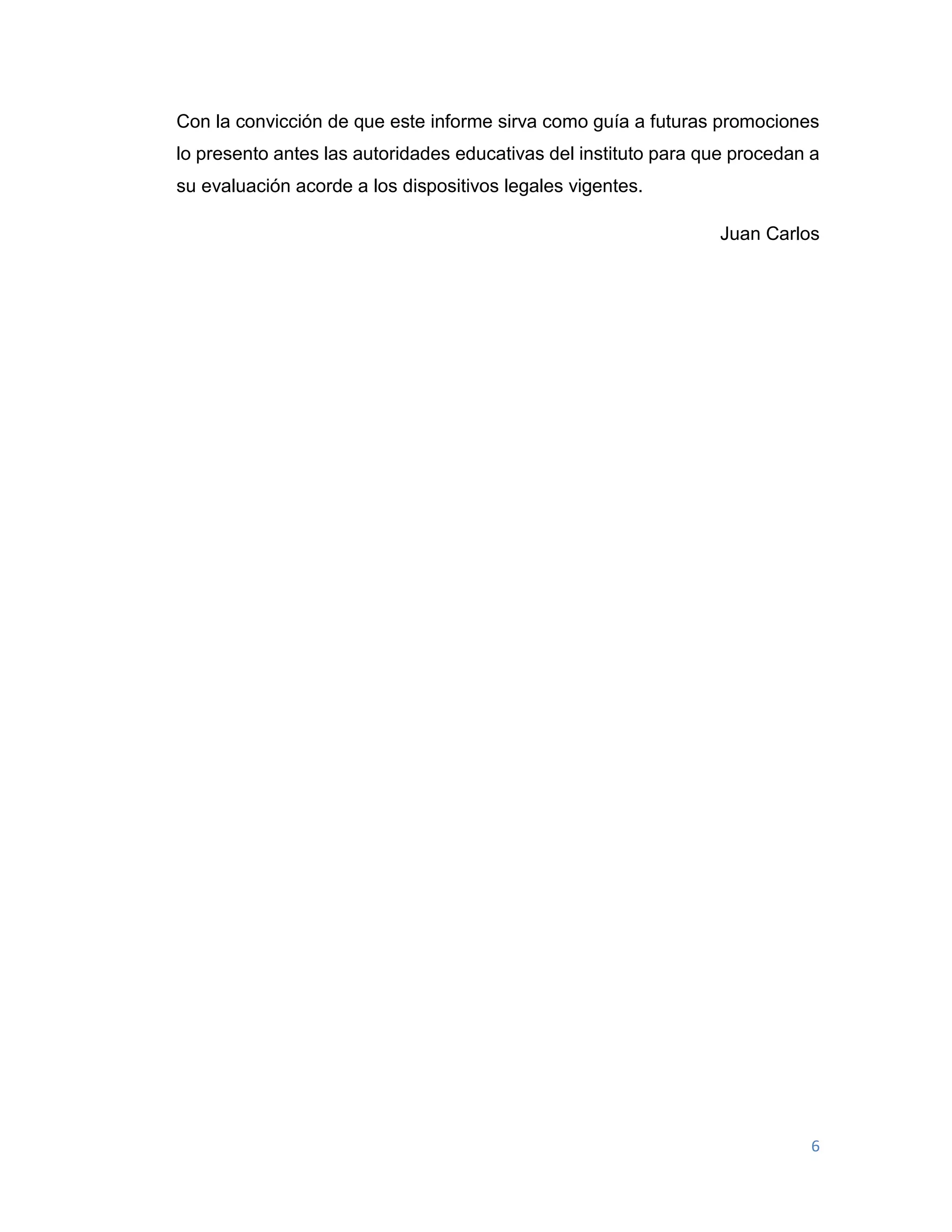 6
Con la convicción de que este informe sirva como guía a futuras promociones
lo presento antes las autoridades educativas del instituto para que procedan a
su evaluación acorde a los dispositivos legales vigentes.
Juan Carlos
 