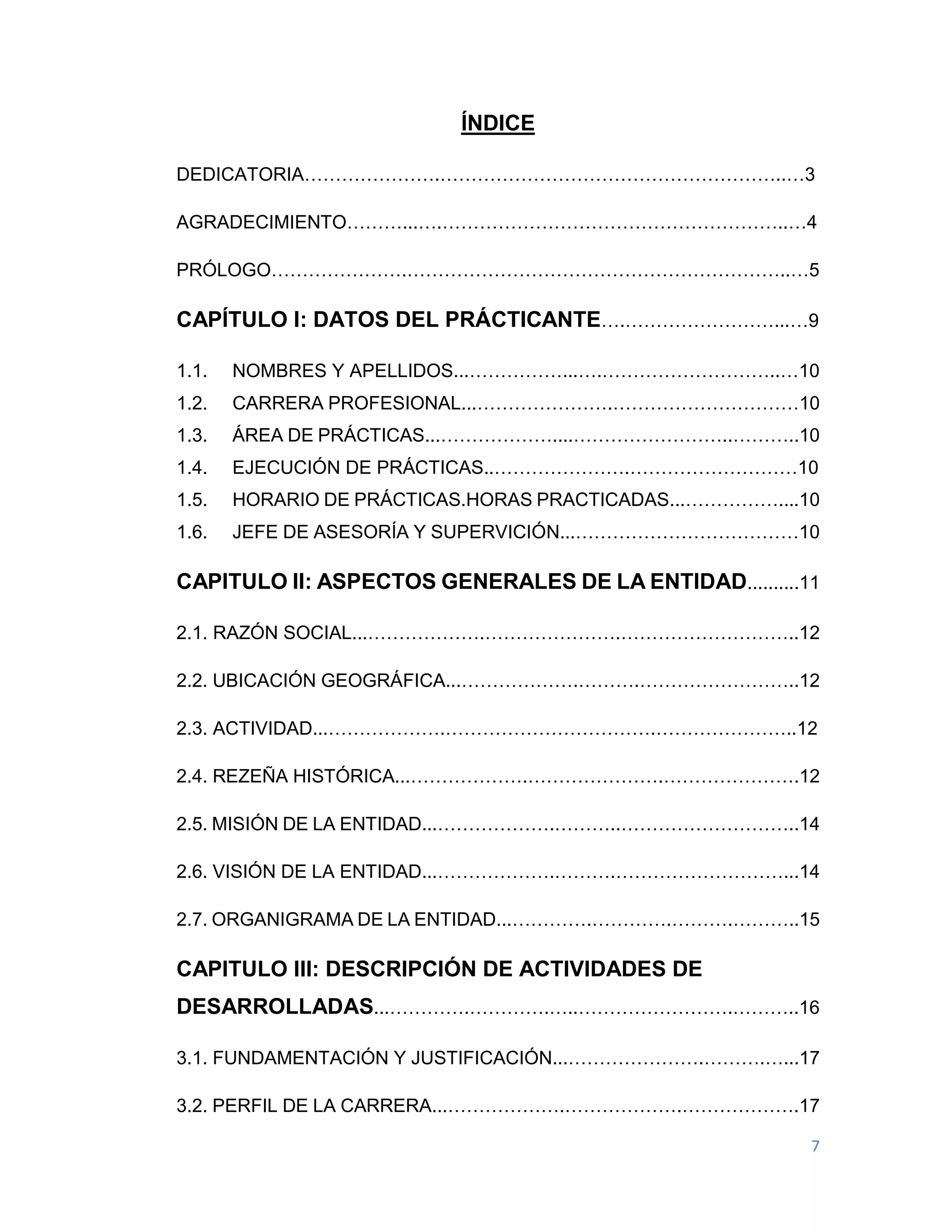 7
ÍNDICE
DEDICATORIA………………….………………………………………………..…3
AGRADECIMIENTO………...….………………………………………………..…4
PRÓLOGO………………….……………………………………………………..…5
CAPÍTULO I: DATOS DEL PRÁCTICANTE….……………………...…9
1.1. NOMBRES Y APELLIDOS...……………...….………………………..…10
1.2. CARRERA PROFESIONAL...………………….…………………………10
1.3. ÁREA DE PRÁCTICAS...………………....……………………..………..10
1.4. EJECUCIÓN DE PRÁCTICAS..………………….………………………10
1.5. HORARIO DE PRÁCTICAS.HORAS PRACTICADAS...……………....10
1.6. JEFE DE ASESORÍA Y SUPERVICIÓN...………………………………10
CAPITULO II: ASPECTOS GENERALES DE LA ENTIDAD..........11
2.1. RAZÓN SOCIAL...……………….………………….………………………..12
2.2. UBICACIÓN GEOGRÁFICA...……………….……….……………………..12
2.3. ACTIVIDAD...……………….…………………………….…………………..12
2.4. REZEÑA HISTÓRICA...……………….………………….………………….12
2.5. MISIÓN DE LA ENTIDAD...……………….………..………………………..14
2.6. VISIÓN DE LA ENTIDAD...……………….……….………………………...14
2.7. ORGANIGRAMA DE LA ENTIDAD...………….………….……….………..15
CAPITULO III: DESCRIPCIÓN DE ACTIVIDADES DE
DESARROLLADAS...………….………….…..…………………….………..16
3.1. FUNDAMENTACIÓN Y JUSTIFICACIÓN...………………….……….…...17
3.2. PERFIL DE LA CARRERA...……………….……………….……………….17
 