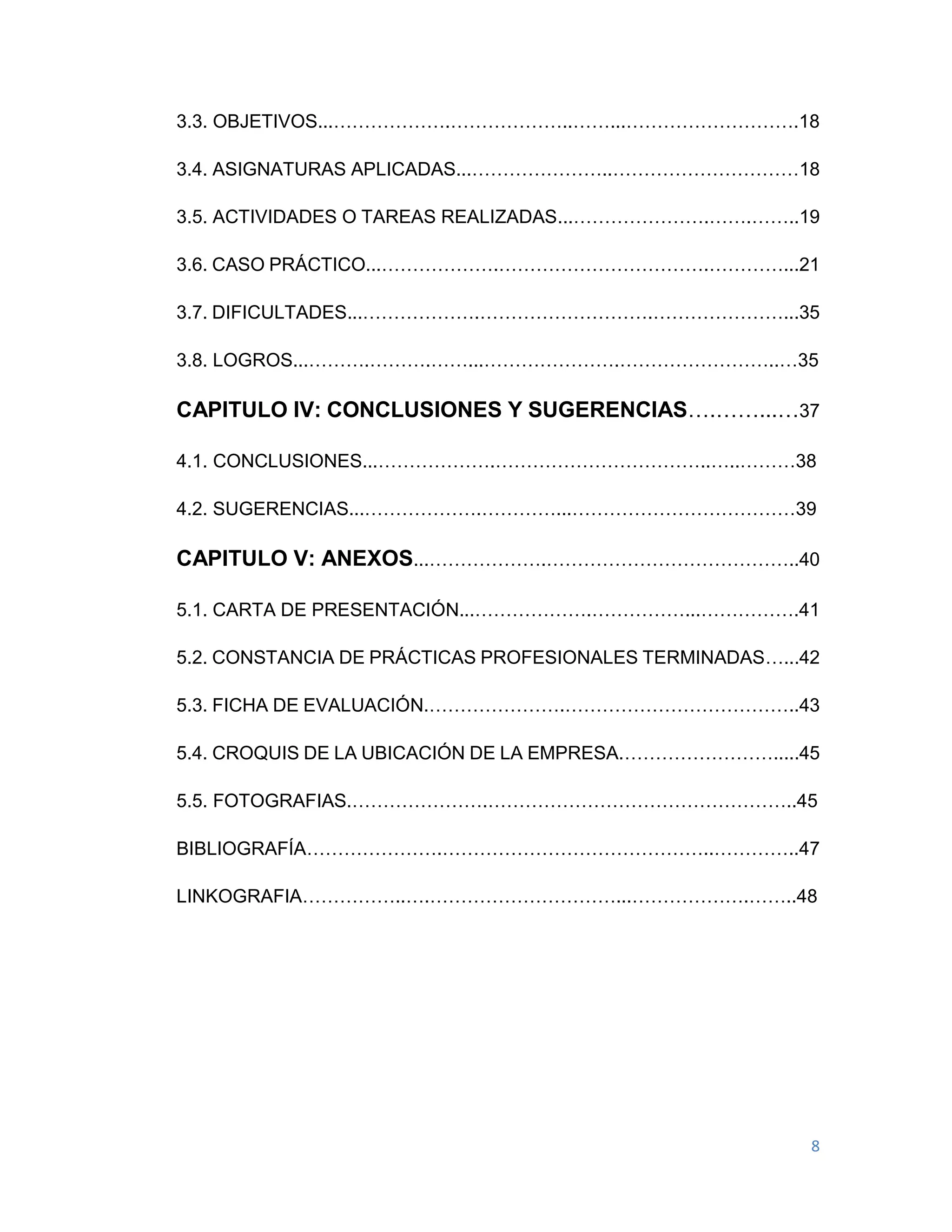8
3.3. OBJETIVOS...……………….………………..……...……………………….18
3.4. ASIGNATURAS APLICADAS...…………………..…………………………18
3.5. ACTIVIDADES O TAREAS REALIZADAS...………………….…….……..19
3.6. CASO PRÁCTICO...……………….…………………………….…………...21
3.7. DIFICULTADES...……………….……………………….…………………...35
3.8. LOGROS...……….……….……...………………….……………………..…35
CAPITULO IV: CONCLUSIONES Y SUGERENCIAS….……...…37
4.1. CONCLUSIONES...……………….……………………………..…..………38
4.2. SUGERENCIAS...……………….…………...………………………………39
CAPITULO V: ANEXOS...……………….…………………………………..40
5.1. CARTA DE PRESENTACIÓN...……………….……………...…………….41
5.2. CONSTANCIA DE PRÁCTICAS PROFESIONALES TERMINADAS…...42
5.3. FICHA DE EVALUACIÓN.………………….………………………………..43
5.4. CROQUIS DE LA UBICACIÓN DE LA EMPRESA.…………………….....45
5.5. FOTOGRAFIAS.………………….…………………………………………..45
BIBLIOGRAFÍA………………….……………………………………..…………..47
LINKOGRAFIA……………..….…………………………...……………….……..48
 