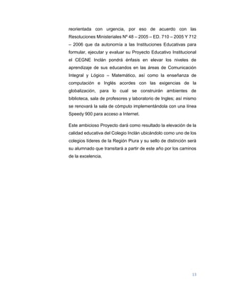 13
reorientada con urgencia, por eso de acuerdo con las
Resoluciones Ministeriales Nº 48 – 2005 – ED. 710 – 2005 Y 712
– 2006 que da autonomía a las Instituciones Educativas para
formular, ejecutar y evaluar su Proyecto Educativo Institucional
el CEGNE Inclán pondrá énfasis en elevar los niveles de
aprendizaje de sus educandos en las áreas de Comunicación
Integral y Lógico – Matemático, así como la enseñanza de
computación e Inglés acordes con las exigencias de la
globalización, para lo cual se construirán ambientes de
biblioteca, sala de profesores y laboratorio de Ingles; así mismo
se renovará la sala de cómputo implementándola con una línea
Speedy 900 para acceso a Internet.
Este ambicioso Proyecto dará como resultado la elevación de la
calidad educativa del Colegio Inclán ubicándolo como uno de los
colegios líderes de la Región Piura y su sello de distinción será
su alumnado que transitará a partir de este año por los caminos
de la excelencia.
 