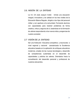 14
2.6. MISIÓN DE LA ENTIDAD
La I.E. Crl José Joaquín Inclán brinda una educación
integral, innovadora y de calidad en los tres niveles de la
Educación Básica Regular, dirigido a los hijos del personal
militar y con apertura a la comunidad. Formando alumnos
con capacidades para resolver problemas de forma
creativa, critica y seguros de sí, basándose en la formación
de valores respondiendo a los nuevos retos y exigencias de
nuestra sociedad.
2.7 VISIÓN DE LA ENTIDAD
Ser una Institución Educativa competitiva y reconocida a
nivel regional y nacional caracterizada la Excelencia
educativa basada en la aplicación de enfoques educativos
modernos, empleo de las nuevas tecnologías y desarrollo
de competencias sustentada en el desarrollo de
capacidades y práctica de valores. Orientados hacia la
consolidación del desarrollo personal y profesional de
nuestros educandos.
 