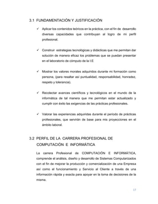 17
3.1 FUNDAMENTACIÓN Y JUSTIFICACIÓN
 Aplicar los contenidos teóricos en la práctica, con el fin de desarrollo
diversas capacidades que contribuyan al logro de mi perfil
profesional.
 Construir estrategias tecnológicas y didácticas que me permitan dar
solución de manera eficaz los problemas que se puedan presentar
en el laboratorio de cómputo de la I.E
 Mostrar los valores morales adquiridos durante mi formación como
persona, (para resaltar así puntualidad, responsabilidad, honradez,
respeto y tolerancia).
 Recolectar avances científicos y tecnológicos en el mundo de la
informática de tal manera que me permitan estar actualizado y
cumplir con éxito las exigencias de las prácticas profesionales.
 Valorar las experiencias adquiridas durante el período de prácticas
profesionales, que servirán de base para mis proyecciones en el
ámbito laboral.
3.2 PERFIL DE LA CARRERA PROFESIONAL DE
COMPUTACIÓN E INFORMÁTICA
La carrera Profesional de COMPUTACIÓN E INFORMÁTICA,
comprende el análisis, diseño y desarrollo de Sistemas Computarizados
con el fin de mejorar la producción y comercialización de una Empresa
así como el funcionamiento y Servicio al Cliente a través de una
información rápida y exacta para apoyar en la toma de decisiones de la
misma.
 