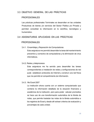 18
3.3 OBJETIVO GENERAL DE LAS PRÁCTICAS
PROFESIONALES
Las prácticas profesionales Terminales se desarrollan en las unidades
Productivas de bienes y/o servicios del Sector Pública y/o Privada y
permiten consolidar la información en lo científico, tecnológico y
humanístico.
3.4 ASIGNATURAS APLICADAS EN LAS PRÁCTICAS
PROFESIONALES
3.4.1. Ensamblaje y Reparación de Computadoras
Esta asignatura me permitió desarrollar la tarea del mantenimiento
preventivo y correctivo de computadoras y la eliminación de virus
informáticos.
3.4.2. Redes y teleprocesos
Esta asignatura me ha servido para desarrollar las tareas
correspondientes a instalación de redes y configuraciones de red
pude establecer protocolos de Internet y construir una red física
que me permitió el compartimiento de información.
3.4.3. Ms Excel 2007
La institución ahora cuenta con un sistema computarizado que
contiene la información detallada de la situación financiera y
académica de la institución, pero para poder calcular promedios
se hace uso de una transformación automática de la libreta de
notas, que permite trasladar las notas de la libreta automática a
los registros de Excel y desde allí extraer criterios de evaluación y
porcentajes de cada unidad.
 
