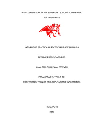 INSTITUTO DE EDUCACIÓN SUPERIOR TECNOLÓGICO PRIVADO
“ALAS PERUANAS”
INFORME DE PRÁCTICAS PROFESIONALES TERMINALES
INFORME PRESENTADO POR:
JUAN CARLOS ALEMÁN ESTEVES
PARA OPTAR EL TÍTULO DE:
PROFESIONAL TÉCNICO EN COMPUTACIÓN E INFORMÁTICA
PIURA-PERÚ
2016
 