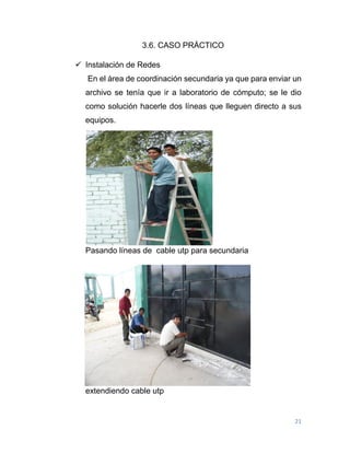 21
3.6. CASO PRÁCTICO
 Instalación de Redes
En el área de coordinación secundaria ya que para enviar un
archivo se tenía que ir a laboratorio de cómputo; se le dio
como solución hacerle dos líneas que lleguen directo a sus
equipos.
Pasando líneas de cable utp para secundaria
extendiendo cable utp
 