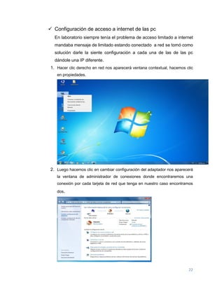22
 Configuración de acceso a internet de las pc
En laboratorio siempre tenía el problema de acceso limitado a internet
mandaba mensaje de limitado estando conectado a red se tomó como
solución darle la siente configuración a cada una de las de las pc
dándole una IP diferente.
1. Hacer clic derecho en red nos aparecerá ventana contextual, hacemos clic
en propiedades.
2. Luego hacemos clic en cambiar configuración del adaptador nos aparecerá
la ventana de administrador de conexiones donde encontraremos una
conexión por cada tarjeta de red que tenga en nuestro caso encontramos
dos.
 