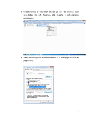 23
3. Seleccionamos el adaptador atheros ya que los equipos están
conectados vía wifi, hacemos clic derecho y seleccionamos
propiedades.
4. Seleccionamos protocolo internet versión 4(TCP/IPv4) y damos clic en
propiedades.
 