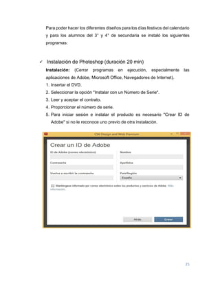 25
Para poder hacer los diferentes diseños para los días festivos del calendario
y para los alumnos del 3° y 4° de secundaria se instaló los siguientes
programas:
 Instalación de Photoshop (duración 20 min)
Instalación: (Cerrar programas en ejecución, especialmente las
aplicaciones de Adobe, Microsoft Office, Navegadores de Internet).
1. Insertar el DVD.
2. Seleccionar la opción "Instalar con un Número de Serie".
3. Leer y aceptar el contrato.
4. Proporcionar el número de serie.
5. Para iniciar sesión e instalar el producto es necesario "Crear ID de
Adobe" si no le reconoce uno previo de otra instalación.
 