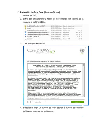 27
 Instalación de Corel Draw (duración 30 min).
1. Insertar el DVD.
2. Entrar con el explorador y hacer clic dependiendo del sistema de la
maquina si es 32 o 64 bits.
3. Leer y aceptar el contrato.
4. Seleccionar tengo un número de serie, escribir el número de serie que
del keygen y damos clic a siguiente.
 
