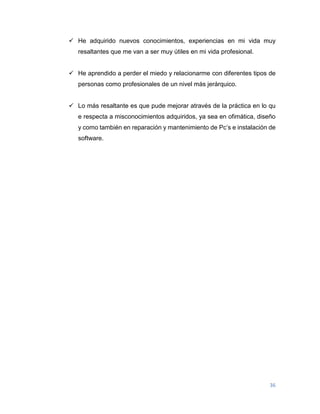 36
 He adquirido nuevos conocimientos, experiencias en mi vida muy
resaltantes que me van a ser muy útiles en mi vida profesional.
 He aprendido a perder el miedo y relacionarme con diferentes tipos de
personas como profesionales de un nivel más jerárquico.
 Lo más resaltante es que pude mejorar através de la práctica en lo qu
e respecta a misconocimientos adquiridos, ya sea en ofimática, diseño
y como también en reparación y mantenimiento de Pc’s e instalación de
software.
 