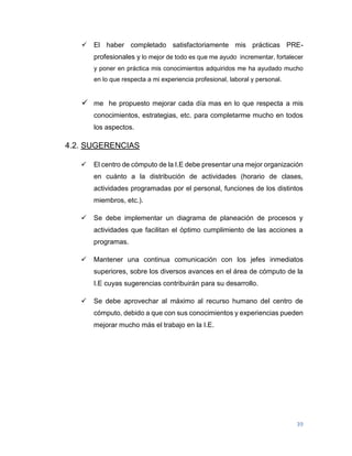 39
 El haber completado satisfactoriamente mis prácticas PRE-
profesionales y lo mejor de todo es que me ayudo incrementar, fortalecer
y poner en práctica mis conocimientos adquiridos me ha ayudado mucho
en lo que respecta a mi experiencia profesional, laboral y personal.
 me he propuesto mejorar cada día mas en lo que respecta a mis
conocimientos, estrategias, etc. para completarme mucho en todos
los aspectos.
4.2. SUGERENCIAS
 El centro de cómputo de la I.E debe presentar una mejor organización
en cuánto a la distribución de actividades (horario de clases,
actividades programadas por el personal, funciones de los distintos
miembros, etc.).
 Se debe implementar un diagrama de planeación de procesos y
actividades que facilitan el óptimo cumplimiento de las acciones a
programas.
 Mantener una continua comunicación con los jefes inmediatos
superiores, sobre los diversos avances en el área de cómputo de la
I.E cuyas sugerencias contribuirán para su desarrollo.
 Se debe aprovechar al máximo al recurso humano del centro de
cómputo, debido a que con sus conocimientos y experiencias pueden
mejorar mucho más el trabajo en la I.E.
 