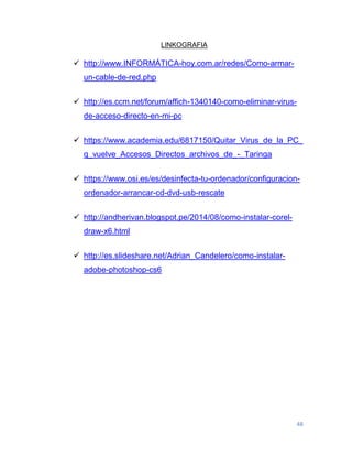 48
LINKOGRAFIA
 http://www.INFORMÁTICA-hoy.com.ar/redes/Como-armar-
un-cable-de-red.php
 http://es.ccm.net/forum/affich-1340140-como-eliminar-virus-
de-acceso-directo-en-mi-pc
 https://www.academia.edu/6817150/Quitar_Virus_de_la_PC_
q_vuelve_Accesos_Directos_archivos_de_-_Taringa
 https://www.osi.es/es/desinfecta-tu-ordenador/configuracion-
ordenador-arrancar-cd-dvd-usb-rescate
 http://andherivan.blogspot.pe/2014/08/como-instalar-corel-
draw-x6.html
 http://es.slideshare.net/Adrian_Candelero/como-instalar-
adobe-photoshop-cs6
 