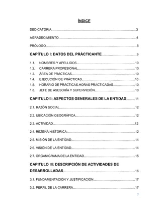 7
ÍNDICE
DEDICATORIA………………….………………………………………………..…3
AGRADECIMIENTO………...….………………………………………………..…4
PRÓLOGO………………….……………………………………………………..…5
CAPÍTULO I: DATOS DEL PRÁCTICANTE….……………………...…9
1.1. NOMBRES Y APELLIDOS...……………...….………………………..…10
1.2. CARRERA PROFESIONAL...………………….…………………………10
1.3. ÁREA DE PRÁCTICAS...………………....……………………..………..10
1.4. EJECUCIÓN DE PRÁCTICAS..………………….………………………10
1.5. HORARIO DE PRÁCTICAS.HORAS PRACTICADAS...……………....10
1.6. JEFE DE ASESORÍA Y SUPERVICIÓN...………………………………10
CAPITULO II: ASPECTOS GENERALES DE LA ENTIDAD..........11
2.1. RAZÓN SOCIAL...……………….………………….………………………..12
2.2. UBICACIÓN GEOGRÁFICA...……………….……….……………………..12
2.3. ACTIVIDAD...……………….…………………………….…………………..12
2.4. REZEÑA HISTÓRICA...……………….………………….………………….12
2.5. MISIÓN DE LA ENTIDAD...……………….………..………………………..14
2.6. VISIÓN DE LA ENTIDAD...……………….……….………………………...14
2.7. ORGANIGRAMA DE LA ENTIDAD...………….………….……….………..15
CAPITULO III: DESCRIPCIÓN DE ACTIVIDADES DE
DESARROLLADAS...………….………….…..…………………….………..16
3.1. FUNDAMENTACIÓN Y JUSTIFICACIÓN...………………….……….…...17
3.2. PERFIL DE LA CARRERA...……………….……………….……………….17
 
