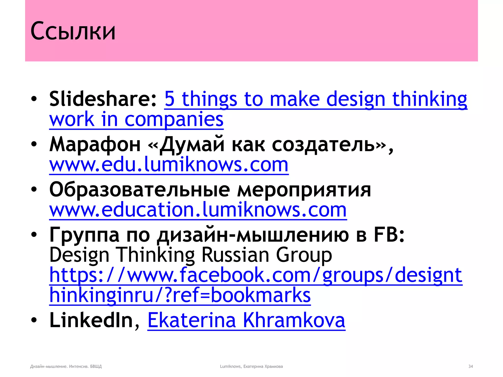 Ссылки
• Slideshare: 5 things to make design thinking
work in companies
• Марафон «Думай как создатель»,
www.edu.lumiknows.com
• Образовательные мероприятия
www.education.lumiknows.com
• Группа по дизайн-мышлению в FB:
Design Thinking Russian Group
https://www.facebook.com/groups/designt
hinkinginru/?ref=bookmarks
• LinkedIn, Ekaterina Khramkova
Дизайн-мышление. Интенсив. БВШД Lumiknows, Екатерина Храмкова 34
 