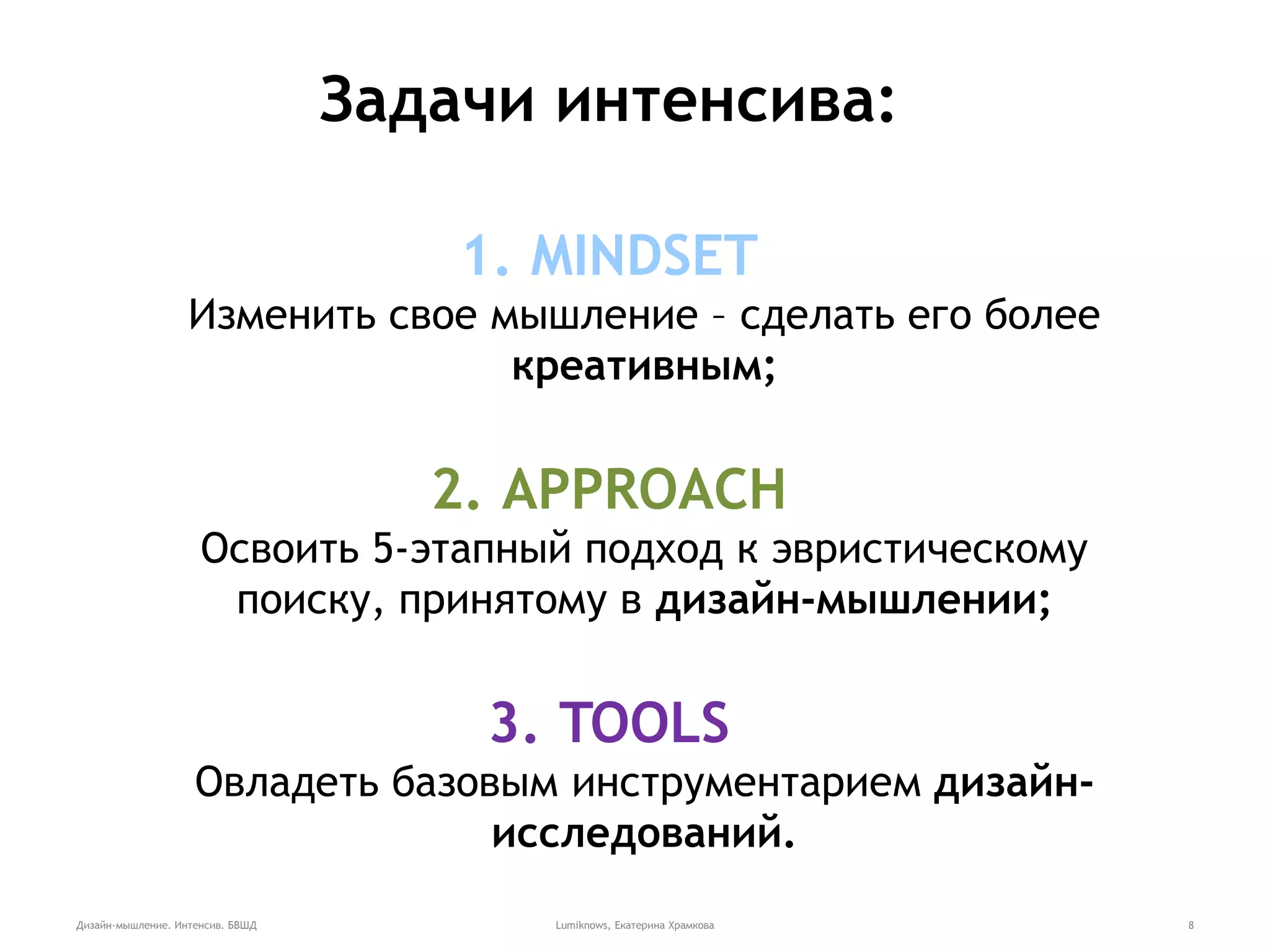 Дизайн-мышление. Интенсив. БВШД Lumiknows, Екатерина Храмкова 8
Задачи интенсива:
1. MINDSET
Изменить свое мышление – сделать его более
креативным;
2. APPROACH
Освоить 5-этапный подход к эвристическому
поиску, принятому в дизайн-мышлении;
3. TOOLS
Овладеть базовым инструментарием дизайн-
исследований.
 
